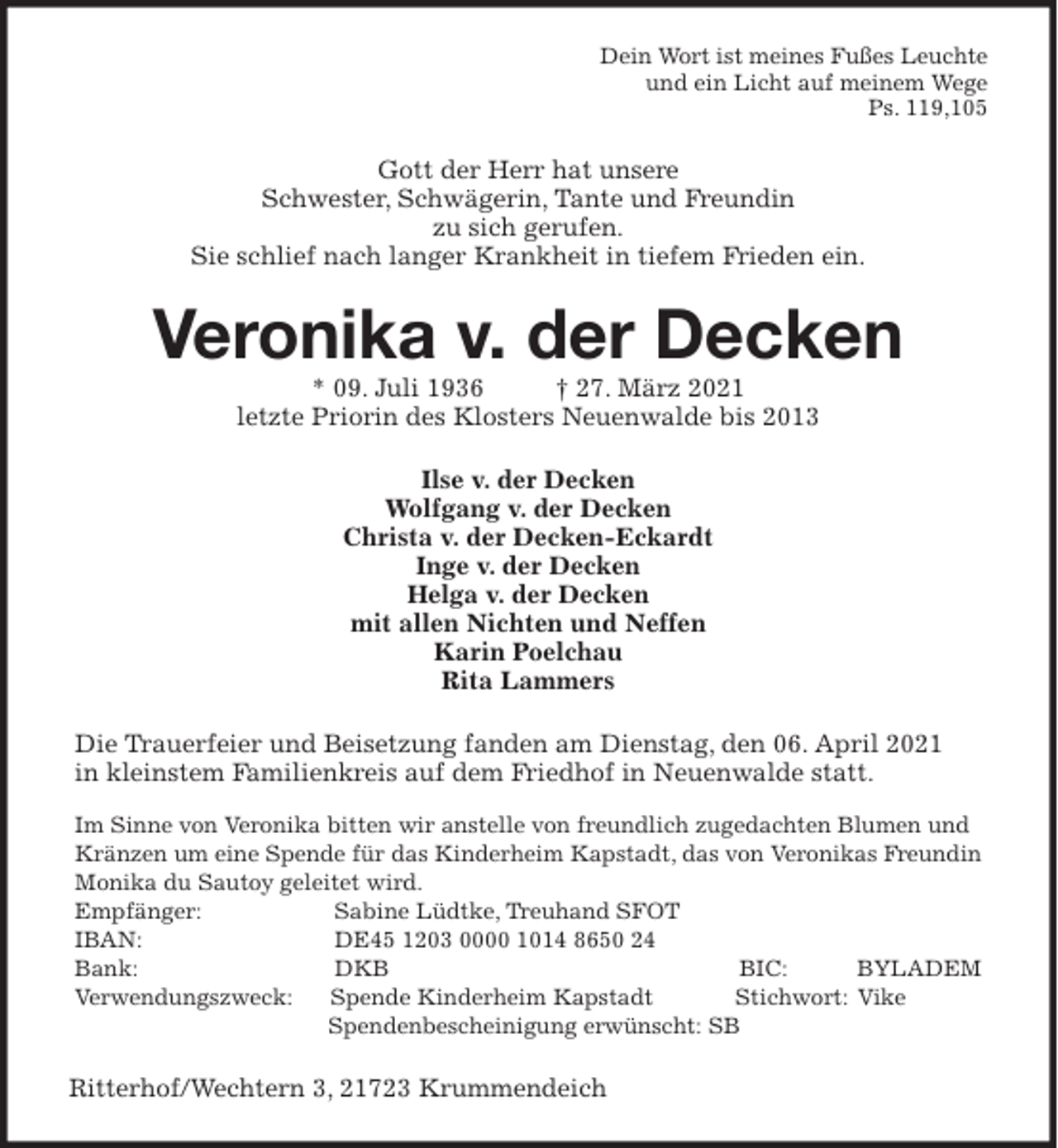 <p>Dein Wort ist meines Fußes Leuchte<br />und ein Licht auf meinem Wege<br />Ps. 119,105<br />Gott der Herr hat unsere<br />Schwester, Schwägerin, Tante und Freundin<br />zu sich gerufen.<br />Sie schlief nach langer Krankheit in tiefem Frieden ein.<br />Veronika v. der Decken<br />* 09. Juli 1936 † 27. März 2021<br />letzte Priorin des Klosters Neuenwalde bis 2013<br />Ilse v. der Decken<br />Wolfgang v. der Decken<br />Christa v. der Decken-Eckardt<br />Inge v. der Decken<br />Helga v. der Decken<br />mit allen Nichten und Neffen<br />Karin Poelchau<br />Rita Lammers<br />Die Trauerfeier und Beisetzung fanden am Dienstag, den 06. April 2021<br />in kleinstem Familienkreis auf dem Friedhof in Neuenwalde statt.<br />Im Sinne von Veronika bitten wir anstelle von freundlich zugedachten Blumen und Kränzen um eine Spende für das Kinderheim Kapstadt, das von Veronikas Freundin Monika du Sautoy geleitet wird.<br />Empfänger: Sabine Lüdtke, Treuhand SFOT<br />IBAN: DE45 1203 0000 1014 8650 24<br />Bank: DKB BIC: BYLADEM<br />Verwendungszweck: Spende Kinderheim Kapstadt Stichwort: Vike<br />Spendenbescheinigung erwünscht: SB<br />Ritterhof/Wechtern 3, 21723 Krummendeich</p>
