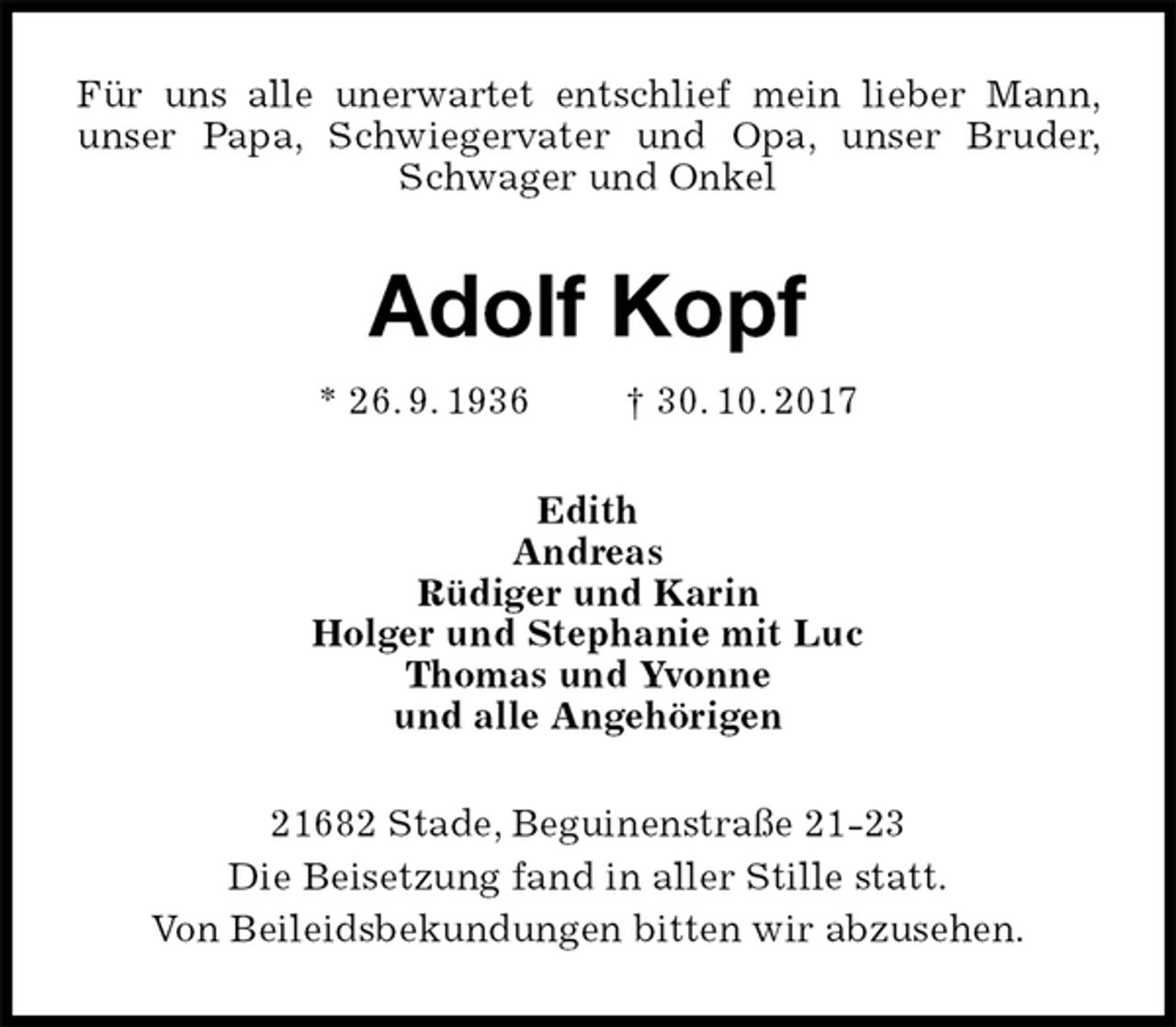 <p>Für uns alle unerwartet entschlief mein lieber Mann, unser Papa, Schwiegervater und Opa, unser Bruder, Schwager und Onkel<br />Adolf Kopf<br />* 26. 9. 1936 † 30. 10. 2017<br />Edith<br />Andreas<br />Rüdiger und Karin<br />Holger und Stephanie mit Luc<br />Thomas und Yvonne<br />und alle Angehörigen<br />21682 Stade, Beguinenstraße 21-23<br />Die Beisetzung fand in aller Stille statt.<br />Von Beileidsbekundungen bitten wir abzusehen.</p>