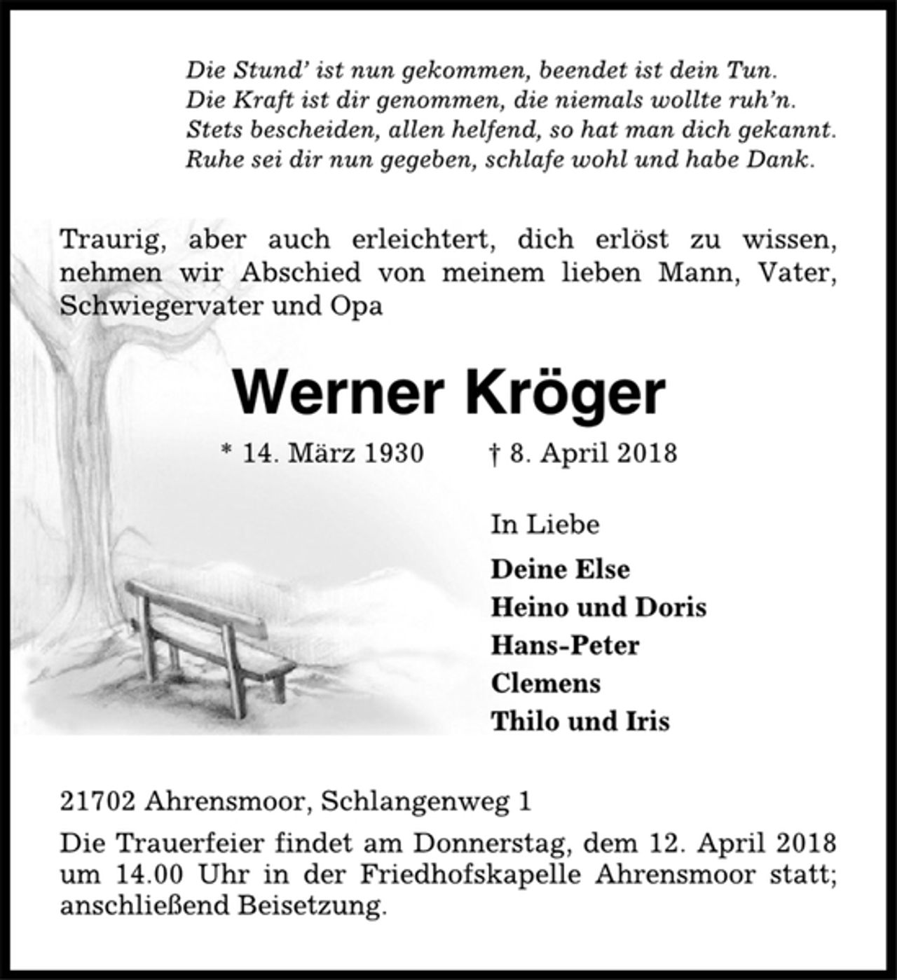 <p>Die Stund’ ist nun gekommen, beendet ist dein Tun.<br />Die Kraft ist dir genommen, die niemals wollte ruh’n.<br />Stets bescheiden, allen helfend, so hat man dich gekannt.<br />Ruhe sei dir nun gegeben, schlafe wohl und habe Dank.<br />Traurig, aber auch erleichtert, dich erlöst zu wissen,<br />nehmen wir Abschied von meinem lieben Mann, Vater,<br />Schwiegervater und Opa<br />Werner Kröger<br />* 14. März 1930 † 8. April 2018<br />In Liebe<br />Deine Else<br />Heino und Doris<br />Hans-Peter<br />Clemens<br />Thilo und Iris<br />21702 Ahrensmoor, Schlangenweg 1<br />Die Trauerfeier findet am Donnerstag, dem 12. April 2018<br />um 14.00 Uhr in der Friedhofskapelle Ahrensmoor statt;<br />anschließend Beisetzung.</p>