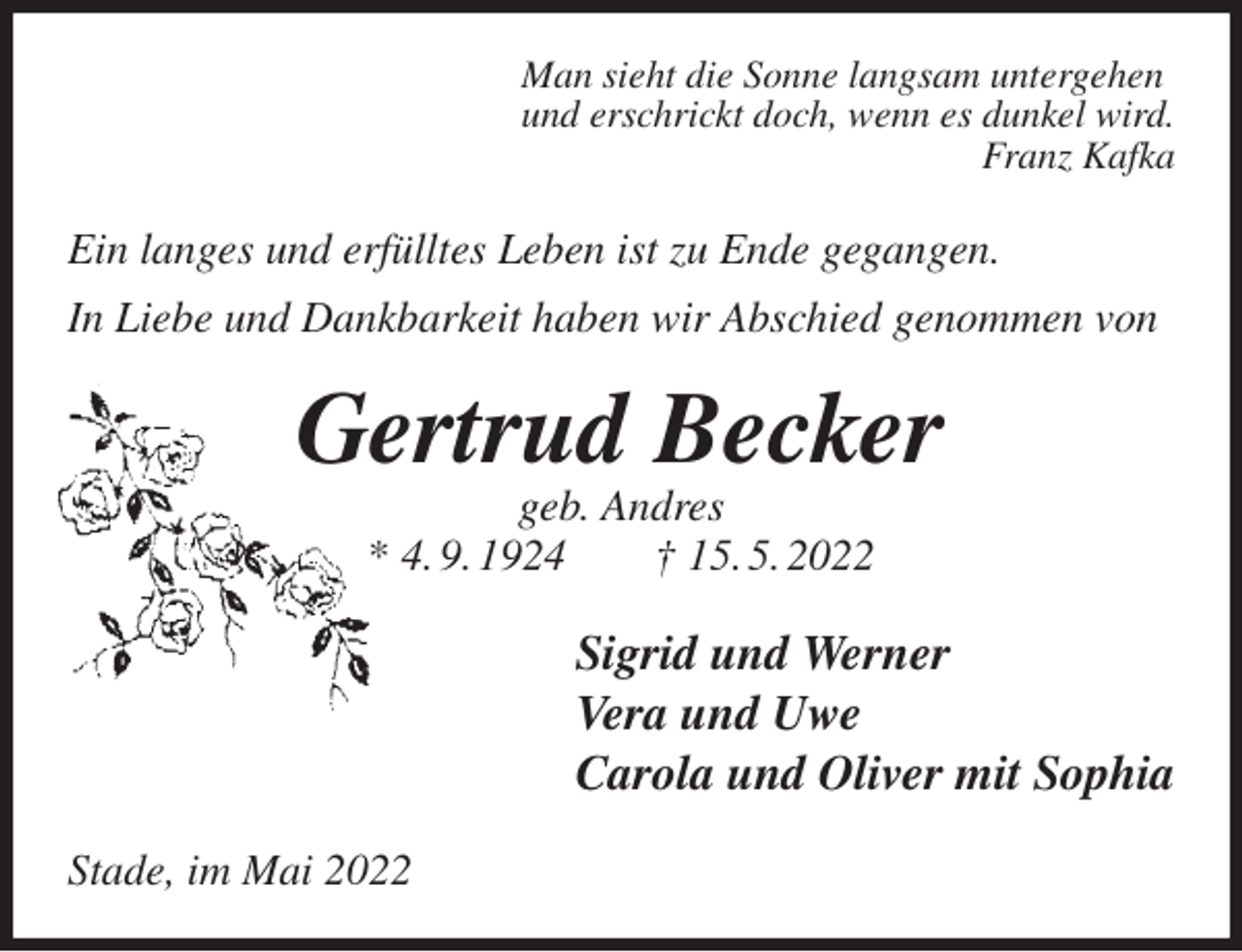 <p>Man sieht die Sonne langsam untergehen<br />und erschrickt doch, wenn es dunkel wird.<br />Franz Kafka<br />Ein langes und erfülltes Leben ist zu Ende gegangen.<br />In Liebe und Dankbarkeit haben wir Abschied genommen von<br />Gertrud Becker<br />geb. Andres<br />* 4. 9. 1924 † 15. 5. 2022<br />Sigrid und Werner<br />Vera und Uwe<br />Carola und Oliver mit Sophia<br />Stade, im Mai 2022</p>