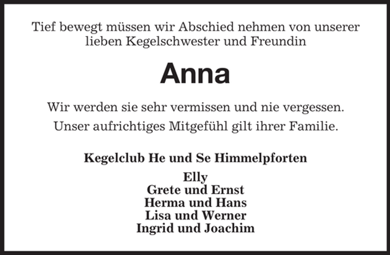 <p>Tief bewegt müssen wir Abschied nehmen von unserer<br />lieben Kegelschwester und Freundin</p><p>Anna<br />Wir werden sie sehr vermissen und nie vergessen.<br />Unser aufrichtiges Mitgefühl gilt ihrer Familie.<br />Kegelclub He und Se Himmelpforten<br />Elly<br />Grete und Ernst<br />Herma und Hans<br />Lisa und Werner<br />Ingrid und Joachim</p>