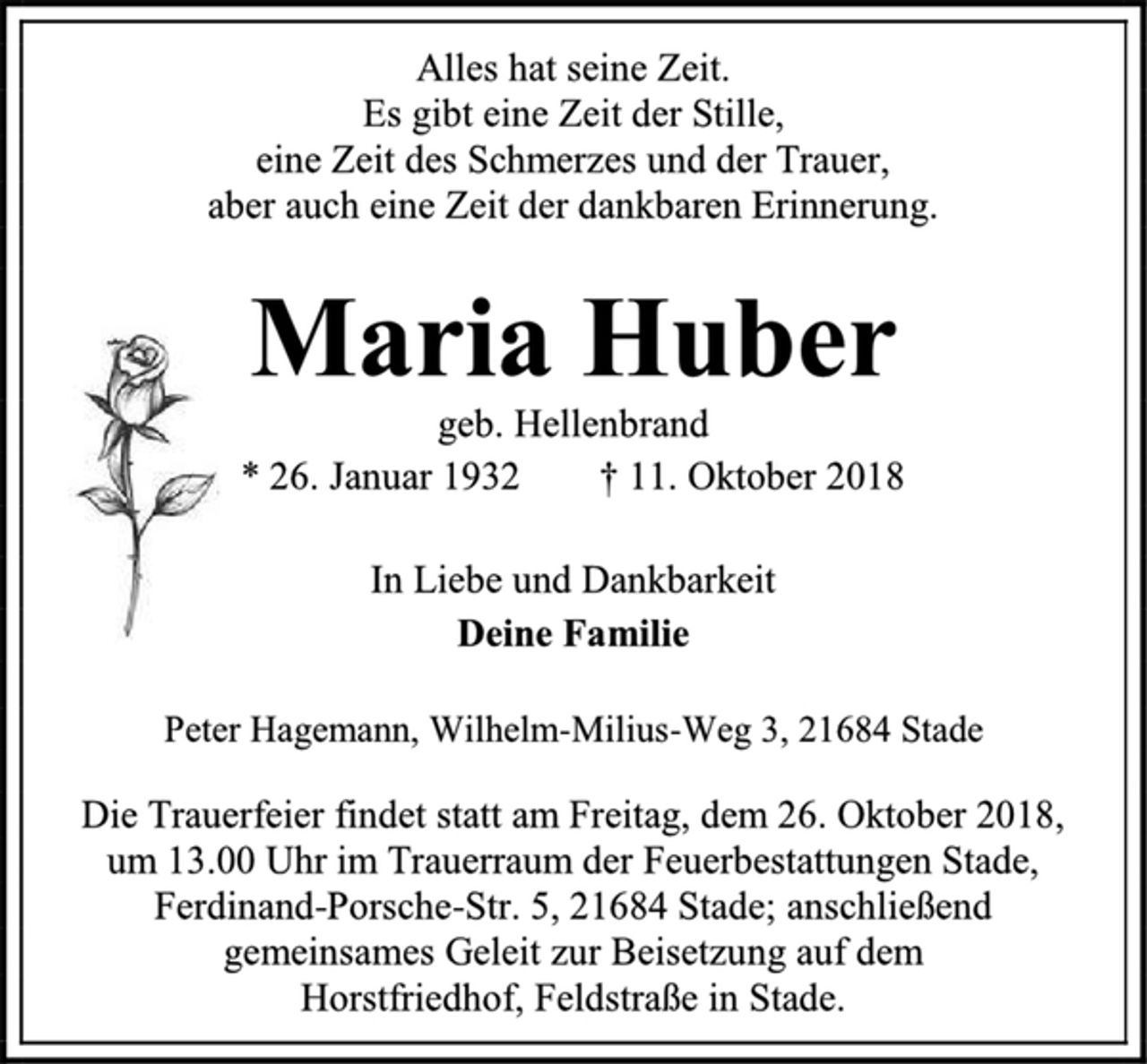 <p>Alles hat seine Zeit.<br />Es gibt eine Zeit der Stille,<br />eine Zeit des Schmerzes und der Trauer,<br />aber auch eine Zeit der dankbaren Erinnerung.<br />Maria Huber<br />geb. Hellenbrand<br />* 26. Januar 1932 † 11. Oktober 2018<br />In Liebe und Dankbarkeit<br />Deine Familie<br />Peter Hagemann, Wilhelm-Milius-Weg 3, 21684 Stade<br />Die Trauerfeier findet statt am Freitag, dem 26. Oktober 2018,<br />um 13.00 Uhr im Trauerraum der Feuerbestattungen Stade, Ferdinand-Porsche-Str. 5, 21684 Stade; anschließend gemeinsames Geleit zur Beisetzung auf dem Horstfriedhof, Feldstraße in Stade.</p>