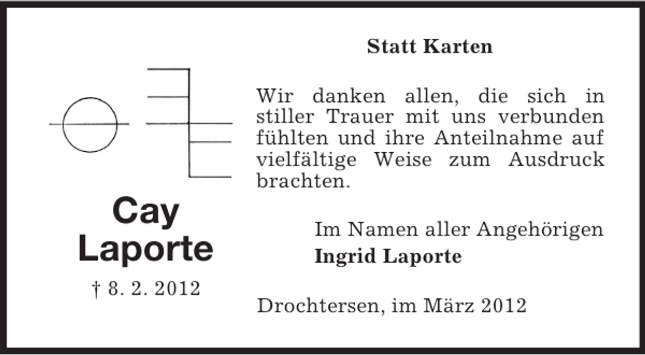 <p>Statt Karten<br />Wir danken allen, die sich in<br />stiller Trauer mit uns verbunden<br />fühlten und ihre Anteilnahme auf<br />vielfältige Weise zum Ausdruck<br />brachten.</p><p>Cay<br />Laporte<br />† 8. 2. 2012</p><p>Im Namen aller Angehörigen<br />Ingrid Laporte<br />Drochtersen, im März 2012</p>