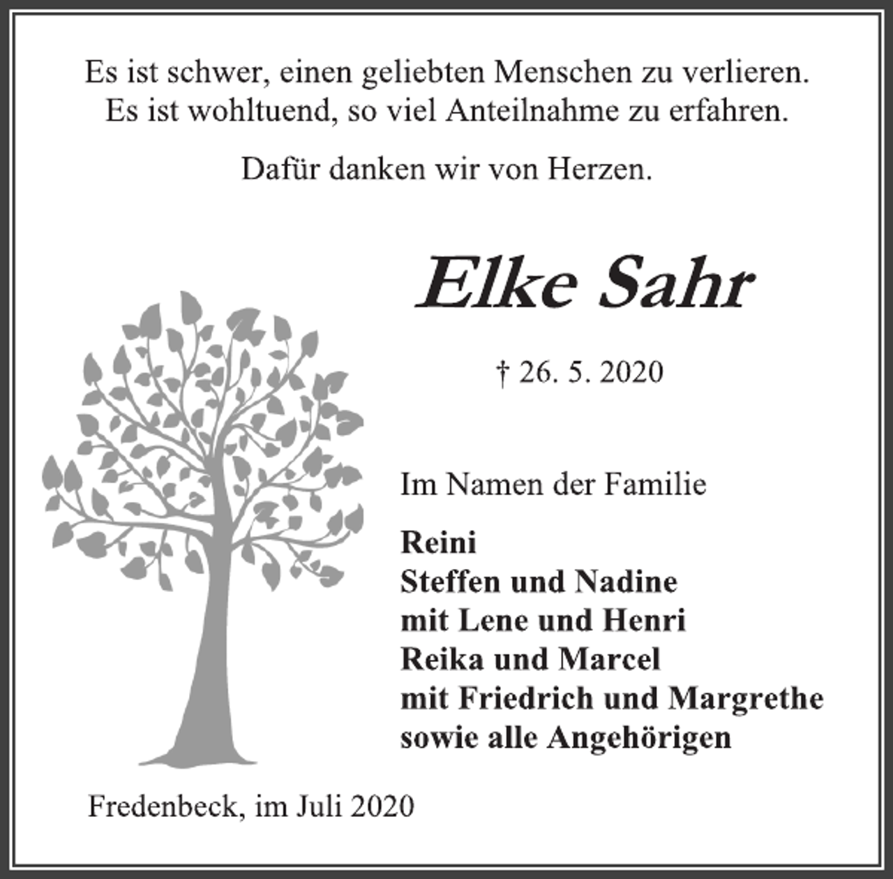 <p>Es ist schwer, einen geliebten Menschen zu verlieren.<br />Es ist wohltuend, so viel Anteilnahme zu erfahren.<br />Dafür danken wir von Herzen.<br />Elke Sahr<br />† 26. 5. 2020<br />Im Namen der Familie<br />Reini<br />Steffen und Nadine<br />mit Lene und Henri<br />Reika und Marcel<br />mit Friedrich und Margrethe<br />sowie alle Angehörigen<br />Fredenbeck, im Juli 2020</p>