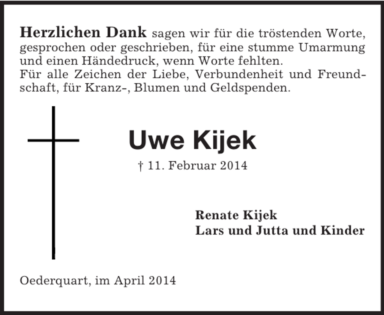 <p>Herzlichen Dank sagen wir für die tröstenden Worte, gesprochen oder geschrieben, für eine stumme Umarmung<br />und einen Händedruck, wenn Worte fehlten.<br />Für alle Zeichen der Liebe, Verbundenheit und Freundschaft, für Kranz-, Blumen und Geldspenden.<br />Uwe Kijek<br />† 11. Februar 2014<br />Renate Kijek<br />Lars und Jutta und Kinder<br />Oederquart, im April 2014</p>