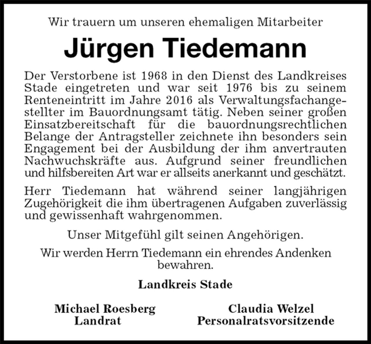 <p>Wir trauern um unseren ehemaligen Mitarbeiter<br />Jürgen Tiedemann<br />Der Verstorbene ist 1968 in den Dienst des Landkreises<br />Stade eingetreten und war seit 1976 bis zu seinem<br />Renteneintritt im Jahre 2016 als Verwaltungsfachange-<br />stellter im Bauordnungsamt tätig. Neben seiner großen<br />Einsatzbereitschaft für die bauordnungsrechtlichen<br />Belange der Antragsteller zeichnete ihn besonders sein<br />Engagement bei der Ausbildung der ihm anvertrauten<br />Nachwuchskräfte aus. Aufgrund seiner freundlichen<br />und hilfsbereiten Art war er allseits anerkannt und geschätzt.<br />Herr Tiedemann hat während seiner langjährigen<br />Zugehörigkeit die ihm übertragenen Aufgaben zuverlässig<br />und gewissenhaft wahrgenommen.<br />Unser Mitgefühl gilt seinen Angehörigen.<br />Wir werden Herrn Tiedemann ein ehrendes Andenken<br />bewahren.<br />Landkreis Stade</p><p>Michael Roesberg Claudia Welzel<br />Landrat Personalratsvorsitzende</p>