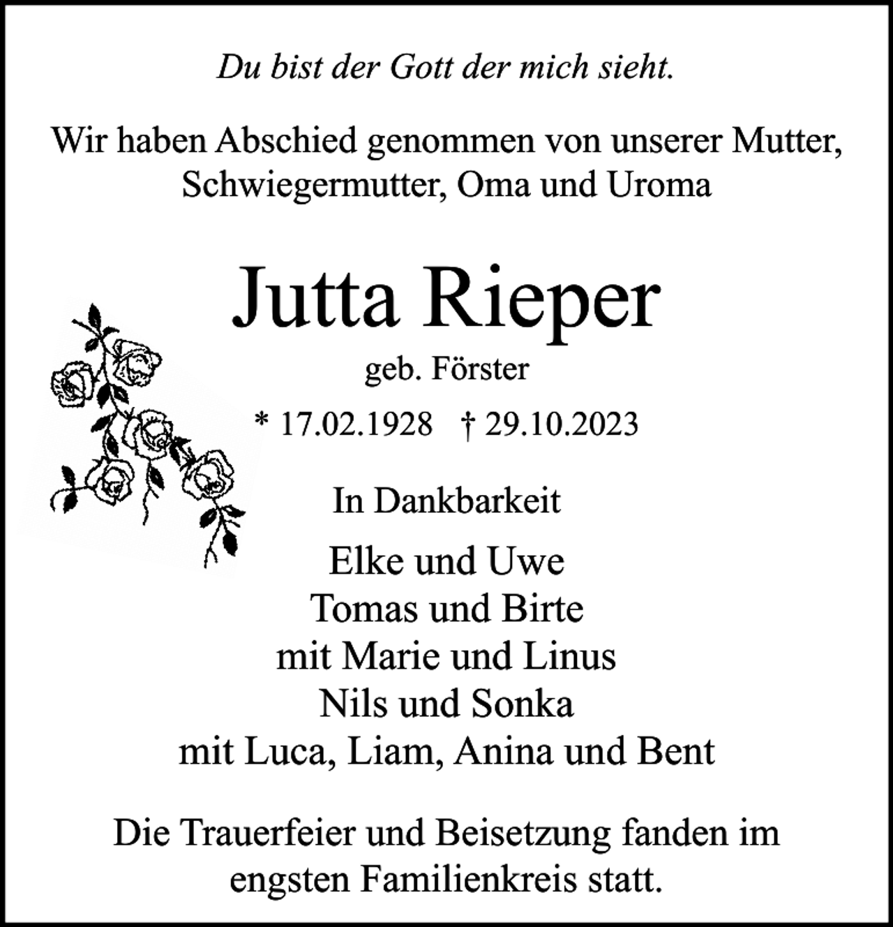 <p>Du bist der Gott der mich sieht.</p><p>Wir haben Abschied genommen von unserer Mutter,<br />Schwiegermutter, Oma und Uroma</p><p>Jutta Rieper<br />geb. Förster<br />* 17.02.1928 † 29.10.2023</p><p>In Dankbarkeit</p><p>Elke und Uwe<br />Tomas und Birte<br />mit Marie und Linus<br />Nils und Sonka<br />mit Luca, Liam, Anina und Bent<br />Die Trauerfeier und Beisetzung fanden im<br />engsten Familienkreis statt.</p>