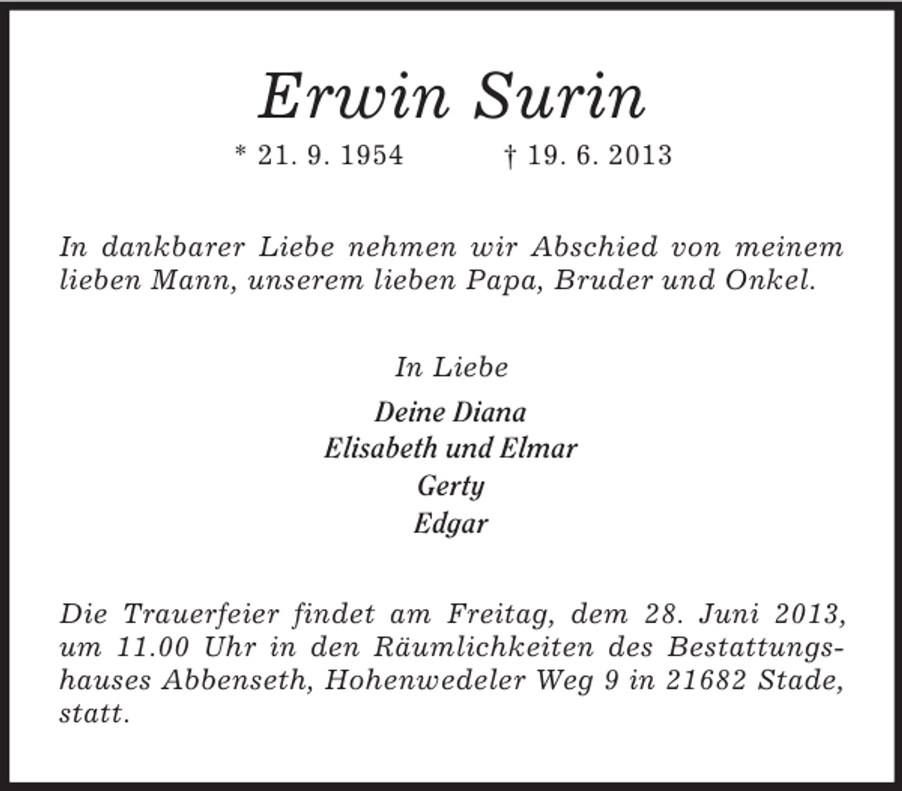 <p>Erwin Surin<br />* 21. 9. 1954</p><p>† 19. 6. 2013</p><p>In dankbarer Liebe nehmen wir Abschied von meinem<br />lieben Mann, unserem lieben Papa, Bruder und Onkel.<br />In Liebe<br />Deine Diana<br />Elisabeth und Elmar<br />Gerty<br />Edgar<br />Die Trauerfeier findet am Freitag, dem 28. Juni 2013,<br />um 11.00 Uhr in den Räumlichkeiten des Bestattungshauses Abbenseth, Hohenwedeler Weg 9 in 21682 Stade,<br />statt.</p>