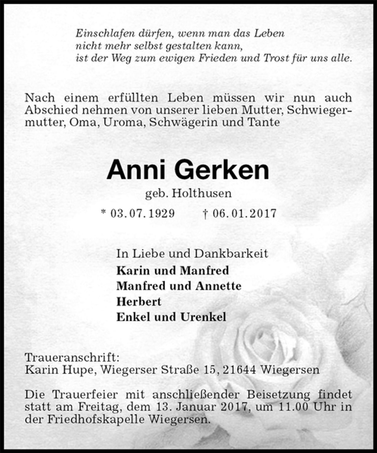 <p>Einschlafen dürfen, wenn man das Leben<br />nicht mehr selbst gestalten kann,<br />ist der Weg zum ewigen Frieden und Trost für uns alle.<br />Nach einem erfüllten Leben müssen wir nun auch<br />Abschied nehmen von unserer lieben Mutter, Schwieger-<br />mutter, Oma, Uroma, Schwägerin und Tante<br />Anni Gerken<br />geb. Holthusen<br />* 03. 07. 1929 † 06. 01. 2017<br />In Liebe und Dankbarkeit<br />Karin und Manfred<br />Manfred und Annette<br />Herbert<br />Enkel und Urenkel<br />Traueranschrift:<br />Karin Hupe, Wiegerser Straße 15, 21644 Wiegersen</p>
<p>Die Trauerfeier mit anschließender Beisetzung findet statt am Freitag, dem 13. Januar 2017, um 11.00 Uhr in der Friedhofskapelle Wiegersen.</p>