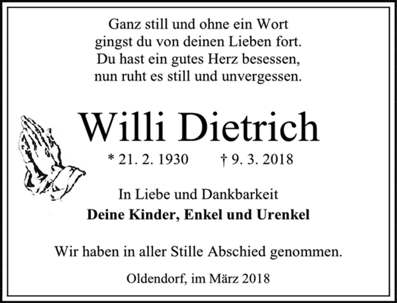 <p>Ganz still und ohne ein Wort<br />gingst du von deinen Lieben fort.<br />Du hast ein gutes Herz besessen,<br />nun ruht es still und unvergessen.<br />Willi Dietrich<br />* 21. 2. 1930 † 9. 3. 2018<br />In Liebe und Dankbarkeit<br />Deine Kinder, Enkel und Urenkel<br />Wir haben in aller Stille Abschied genommen.<br />Oldendorf, im März 2018</p>