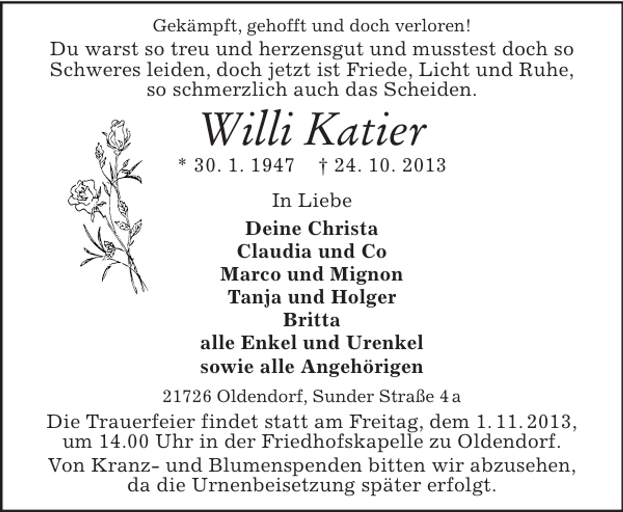 <p>Gekämpft, gehofft und doch verloren!</p>
<p>Du warst so treu und herzensgut und musstest doch so<br />Schweres leiden, doch jetzt ist Friede, Licht und Ruhe,<br />so schmerzlich auch das Scheiden.</p>
<p>Willi Katier<br />* 30. 1. 1947</p>
<p>† 24. 10. 2013</p>
<p>In Liebe<br />Deine Christa<br />Claudia und Co<br />Marco und Mignon<br />Tanja und Holger<br />Britta<br />alle Enkel und Urenkel<br />sowie alle Angehörigen<br />21726 Oldendorf, Sunder Straße 4 a</p>
<p>Die Trauerfeier findet statt am Freitag, dem 1. 11. 2013,<br />um 14.00 Uhr in der Friedhofskapelle zu Oldendorf.<br />Von Kranz- und Blumenspenden bitten wir abzusehen,<br />da die Urnenbeisetzung später erfolgt.</p>