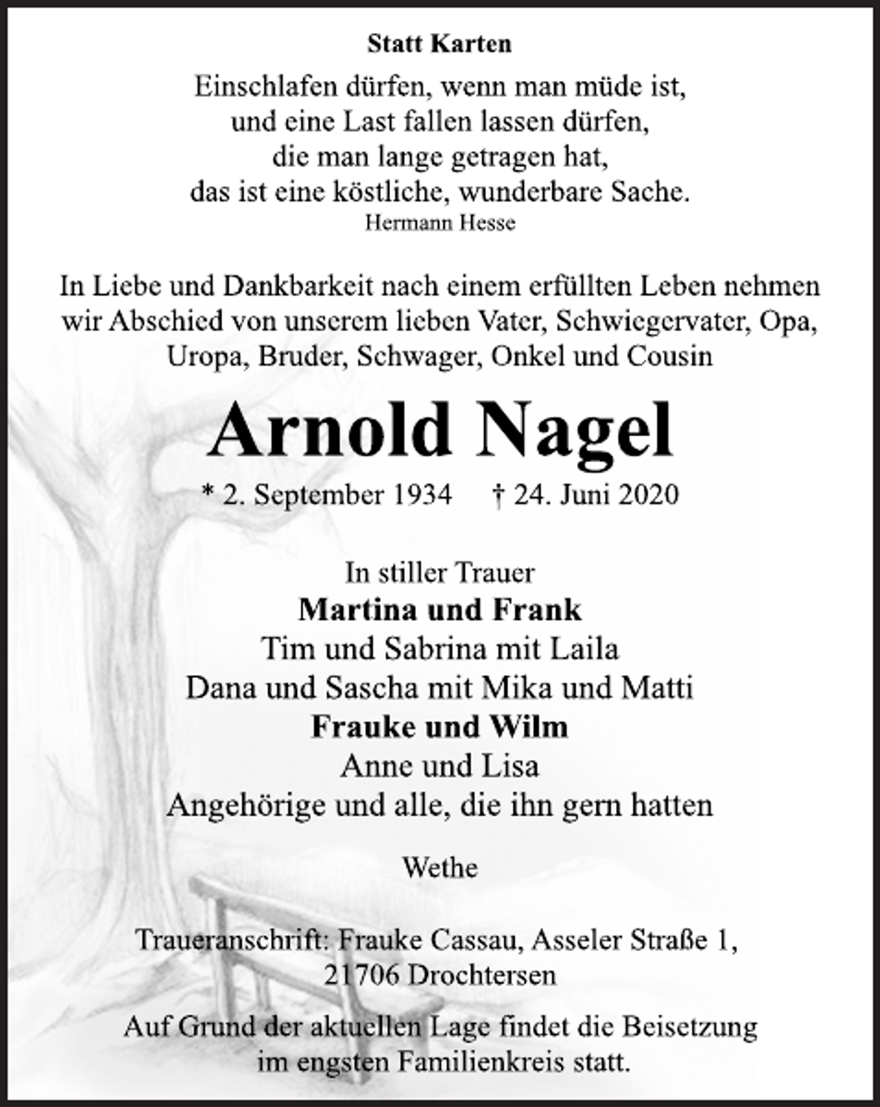 <p>Statt Karten<br />Einschlafen dürfen, wenn man müde ist,<br />und eine Last fallen lassen dürfen,<br />die man lange getragen hat,<br />das ist eine köstliche, wunderbare Sache.<br />Hermann Hesse<br />In Liebe und Dankbarkeit nach einem erfüllten Leben nehmen<br />wir Abschied von unserem lieben Vater, Schwiegervater, Opa,<br />Uropa, Bruder, Schwager, Onkel und Cousin<br />Arnold Nagel<br />* 2. September 1934 † 24. Juni 2020<br />In stiller Trauer<br />Martina und Frank<br />Tim und Sabrina mit Laila<br />Dana und Sascha mit Mika und Matti<br />Frauke und Wilm<br />Anne und Lisa<br />Angehörige und alle, die ihn gern hatten<br />Wethe<br />Traueranschrift: Frauke Cassau, Asseler Straße 1,<br />21706 Drochtersen<br />Auf Grund der aktuellen Lage findet die Beisetzung<br />im engsten Familienkreis statt.</p>