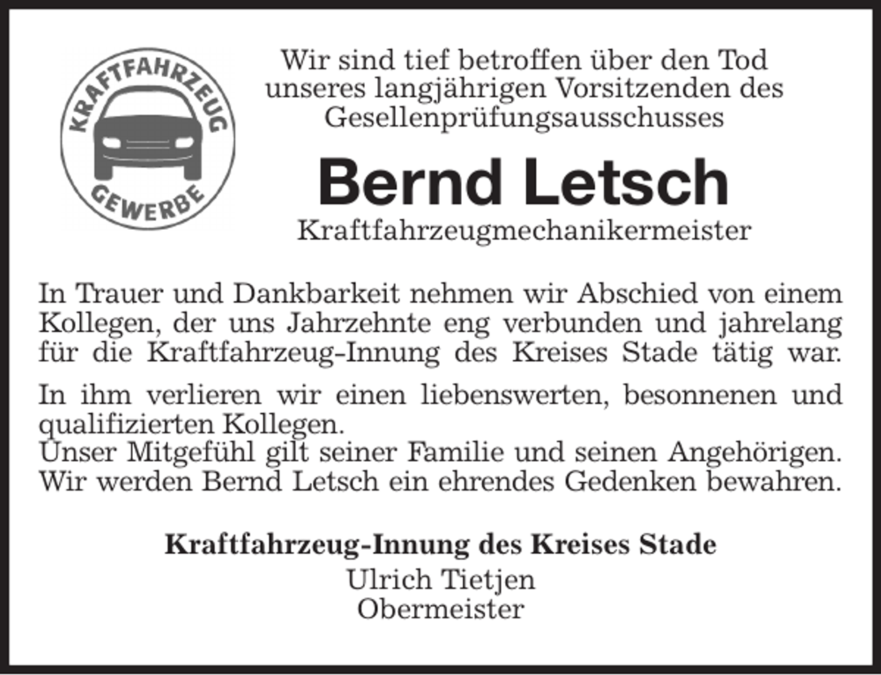 <p>Wir sind tief betroffen über den Tod<br />unseres langjährigen Vorsitzenden des<br />Gesellenprüfungsausschusses<br />Bernd Letsch<br />Kraftfahrzeugmechanikermeister<br />In Trauer und Dankbarkeit nehmen wir Abschied von einem<br />Kollegen, der uns Jahrzehnte eng verbunden und jahrelang<br />für die Kraftfahrzeug-Innung des Kreises Stade tätig war.<br />In ihm verlieren wir einen liebenswerten, besonnenen und<br />qualifizierten Kollegen.<br />Unser Mitgefühl gilt seiner Familie und seinen Angehörigen.<br />Wir werden Bernd Letsch ein ehrendes Gedenken bewahren.<br />Kraftfahrzeug-Innung des Kreises Stade<br />Ulrich Tietjen<br />Obermeister</p>