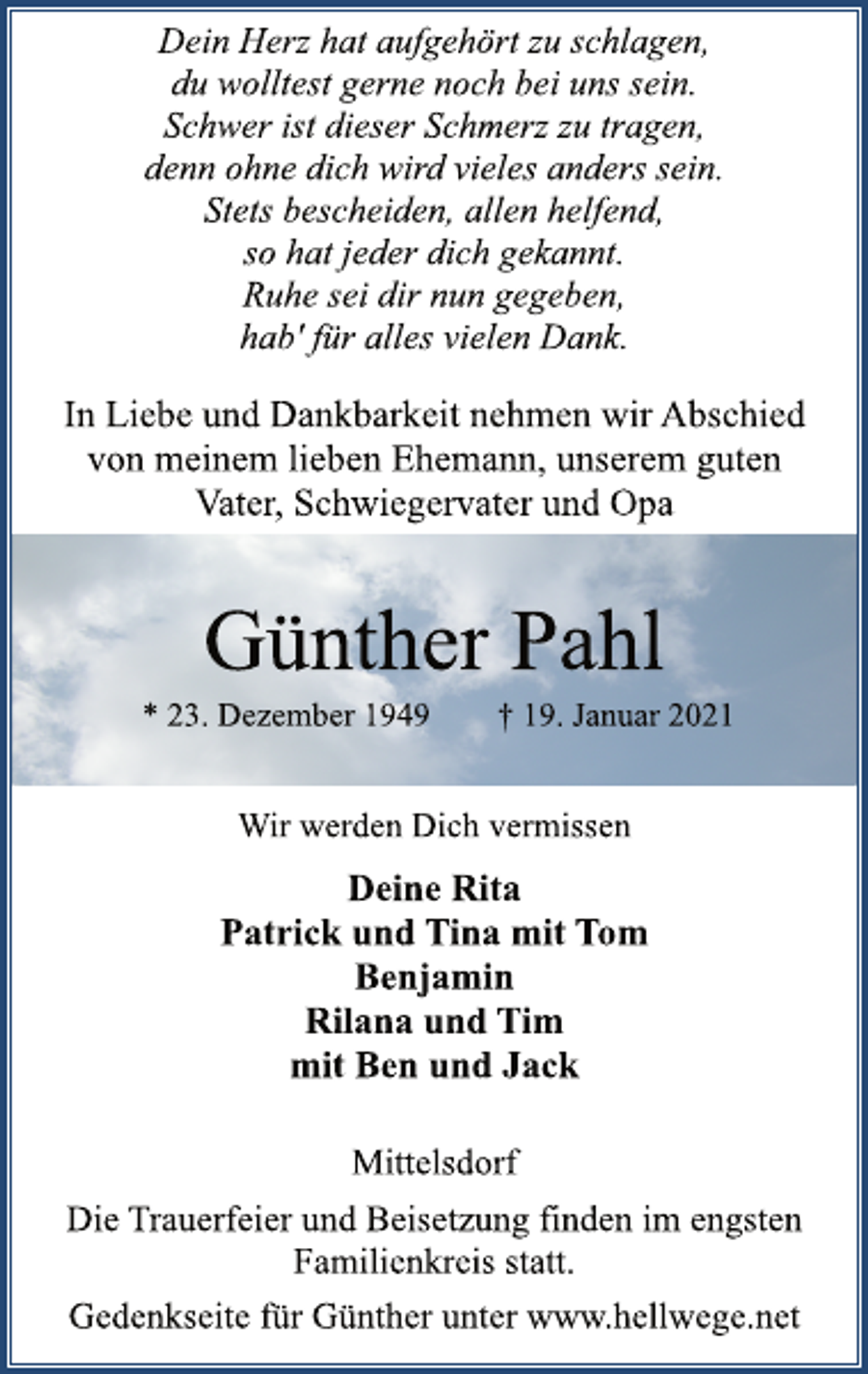 <p>Dein Herz hat aufgehört zu schlagen,<br />du wolltest gerne noch bei uns sein.<br />Schwer ist dieser Schmerz zu tragen,<br />denn ohne dich wird vieles anders sein.<br />Stets bescheiden, allen helfend,<br />so hat jeder dich gekannt.<br />Ruhe sei dir nun gegeben,<br />hab' für alles vielen Dank.<br />In Liebe und Dankbarkeit nehmen wir Abschied<br />von meinem lieben Ehemann, unserem guten<br />Vater, Schwiegervater und Opa<br />Günther Pahl<br />* 23. Dezember 1949 † 19. Januar 2021<br />Wir werden Dich vermissen<br />Deine Rita<br />Patrick und Tina mit Tom<br />Benjamin<br />Rilana und Tim<br />mit Ben und Jack<br />Mittelsdorf<br />Die Trauerfeier und Beisetzung finden im engsten<br />Familienkreis statt.<br />Gedenkseite für Günther unter www.hellwege.net</p>
