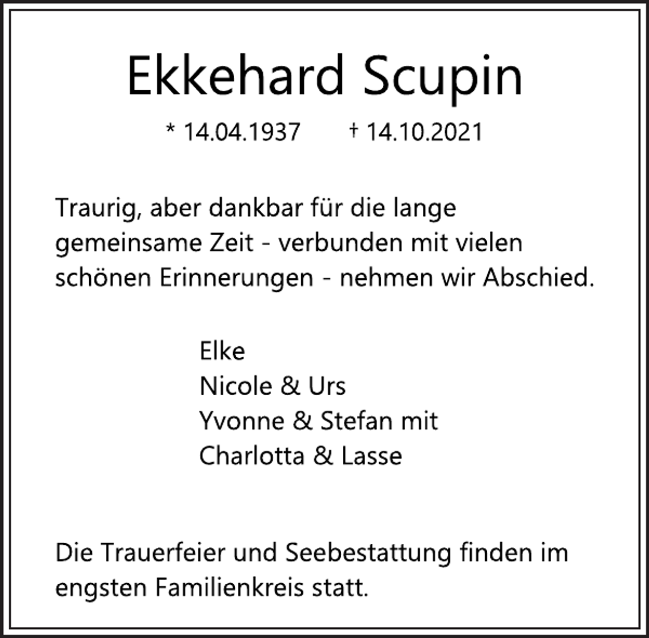 <p>Ekkehard Scupin<br />* 14.04.1937 † 14.10.2021<br />Traurig, aber dankbar für die lange<br />gemeinsame Zeit - verbunden mit vielen<br />schönen Erinnerungen - nehmen wir Abschied.<br />Elke<br />Nicole &amp; Urs<br />Yvonne &amp; Stefan mit<br />Charlotta &amp; Lasse<br />Die Trauerfeier und Seebestattung finden im<br />engsten Familienkreis statt.</p>