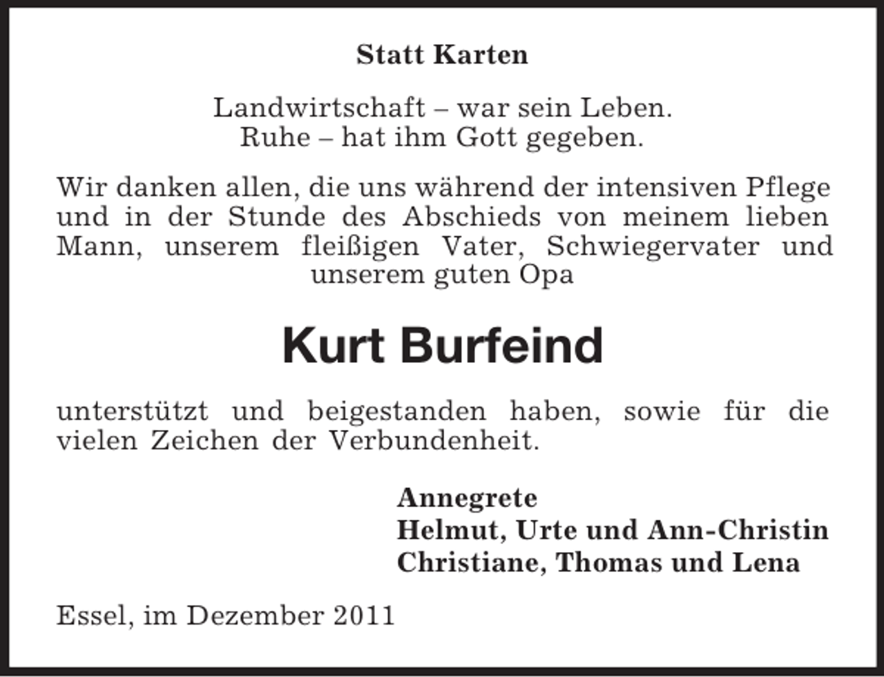 <p>Statt Karten<br />Landwirtschaft – war sein Leben.<br />Ruhe – hat ihm Gott gegeben.<br />Wir danken allen, die uns während der intensiven Pflege<br />und in der Stunde des Abschieds von meinem lieben<br />Mann, unserem fleißigen Vater, Schwiegervater und<br />unserem guten Opa</p><p>Kurt Burfeind<br />unterstützt und beigestanden haben, sowie für die<br />vielen Zeichen der Verbundenheit.<br />Annegrete<br />Helmut, Urte und Ann-Christin<br />Christiane, Thomas und Lena<br />Essel, im Dezember 2011</p>