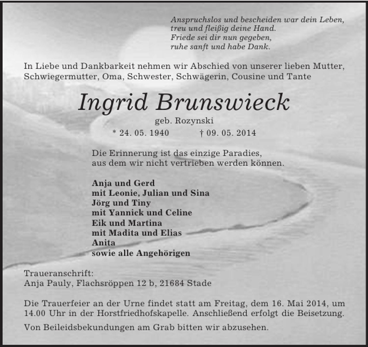 <p>Anspruchslos und bescheiden war dein Leben,<br />treu und fleißig deine Hand.<br />Friede sei dir nun gegeben,<br />ruhe sanft und habe Dank.<br />In Liebe und Dankbarkeit nehmen wir Abschied von unserer lieben Mutter, Schwiegermutter, Oma, Schwester, Schwägerin, Cousine und Tante<br />Ingrid Brunswieck<br />geb. Rozynski<br />* 24. 05. 1940 † 09. 05. 2014<br />Die Erinnerung ist das einzige Paradies,<br />aus dem wir nicht vertrieben werden können.</p><p>Anja und Gerd<br />mit Leonie, Julian und Sina<br />Jörg und Tiny<br />mit Yannick und Celine<br />Eik und Martina<br />mit Madita und Elias<br />Anita<br />sowie alle Angehörigen<br />Traueranschrift:<br />Anja Pauly, Flachsröppen 12 b, 21684 Stade</p><p>Die Trauerfeier an der Urne findet statt am Freitag, dem 16. Mai 2014, um 14.00 Uhr in der Horstfriedhofskapelle. Anschließend erfolgt die Beisetzung.<br />Von Beileidsbekundungen am Grab bitten wir abzusehen.</p>