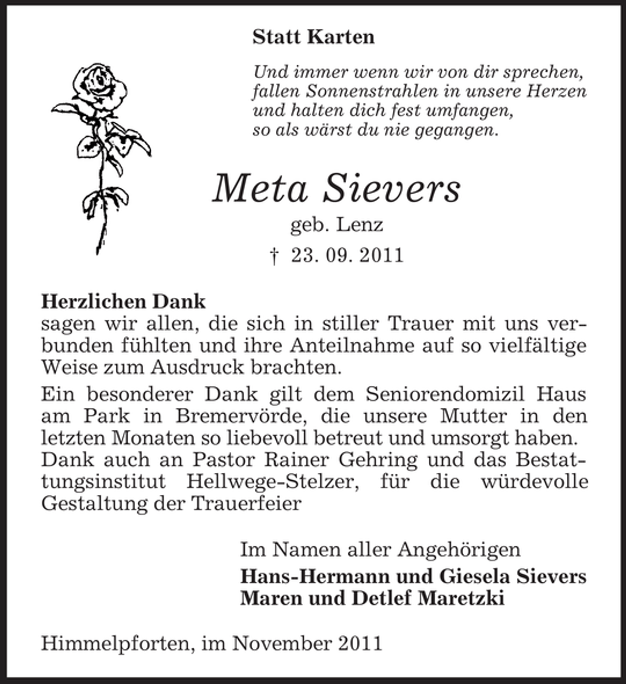<p>Statt Karten<br />Und immer wenn wir von dir sprechen,<br />fallen Sonnenstrahlen in unsere Herzen<br />und halten dich fest umfangen,<br />so als wärst du nie gegangen.<br />Meta Sievers<br />geb. Lenz<br />† 23. 09. 2011<br />Herzlichen Dank<br />sagen wir allen, die sich in stiller Trauer mit uns verbunden fühlten und ihre Anteilnahme auf so vielfältige Weise zum Ausdruck brachten.<br />Ein besonderer Dank gilt dem Seniorendomizil Haus am Park in Bremervörde, die unsere Mutter in den<br />letzten Monaten so liebevoll betreut und umsorgt haben.<br />Dank auch an Pastor Rainer Gehring und das Bestattungsinstitut Hellwege-Stelzer, für die würdevolle<br />Gestaltung der Trauerfeier<br />Im Namen aller Angehörigen<br />Hans-Hermann und Giesela Sievers<br />Maren und Detlef Maretzki<br />Himmelpforten, im November 2011</p>