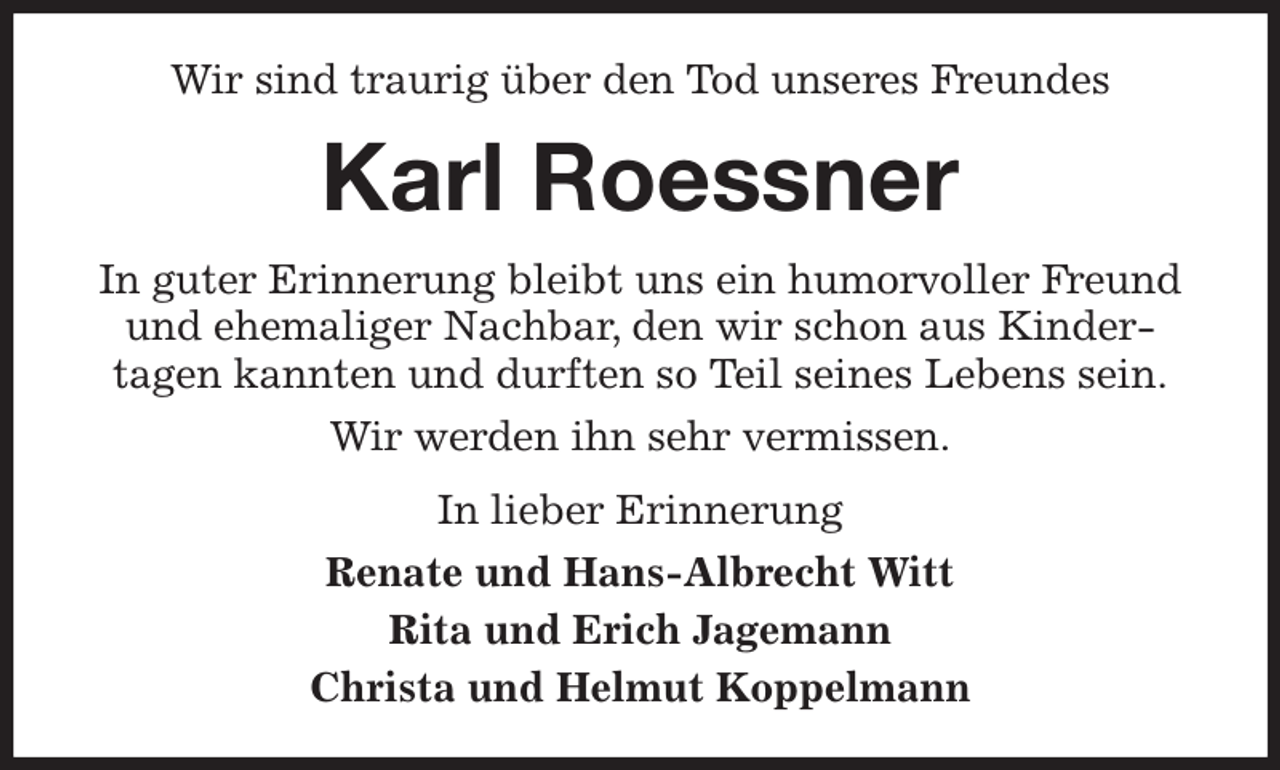 <p>Wir sind traurig über den Tod unseres Freundes<br />Karl Roessner<br />In guter Erinnerung bleibt uns ein humorvoller Freund und ehemaliger Nachbar, den wir schon aus Kinder-<br />tagen kannten und durften so Teil seines Lebens sein.<br />Wir werden ihn sehr vermissen.<br />In lieber Erinnerung<br />Renate und Hans-Albrecht Witt<br />Rita und Erich Jagemann<br />Christa und Helmut Koppelmann</p>