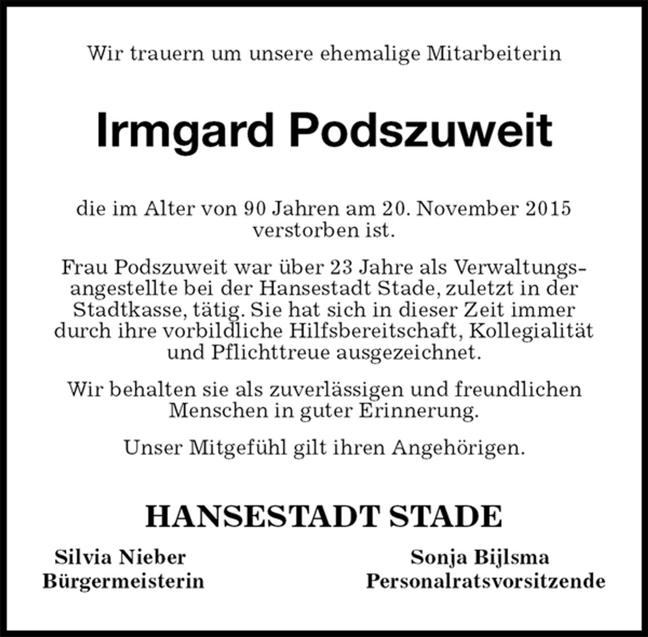 <p>Wir trauern um unsere ehemalige Mitarbeiterin<br />Irmgard Podszuweit<br />HANSESTADT STADE<br />Silvia Nieber Sonja Bijlsma<br />Bürgermeisterin Personalratsvorsitzende<br />die im Alter von 90 Jahren am 20. November 2015<br />verstorben ist.<br />Frau Podszuweit war über 23 Jahre als Verwaltungs-<br />angestellte bei der Hansestadt Stade, zuletzt in der Stadtkasse, tätig. Sie hat sich in dieser Zeit immer durch ihre vorbildliche Hilfsbereitschaft, Kollegialität und Pflichttreue ausgezeichnet.<br />Wir behalten sie als zuverlässigen und freundlichen Menschen in guter Erinnerung.<br />Unser Mitgefühl gilt ihren Angehörigen.</p>