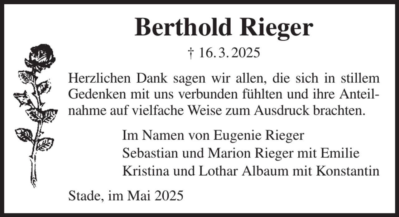 <p>Berthold Rieger<br />† 16. 3. 2025<br />Herzlichen Dank sagen wir allen, die sich in stillem Gedenken mit uns verbunden fühlten und ihre Anteilnahme auf vielfache Weise zum Ausdruck brachten.<br />Im Namen von Eugenie Rieger<br />Sebastian und Marion Rieger mit Emilie<br />Kristina und Lothar Albaum mit Konstantin<br />Stade, im Mai 2025</p>