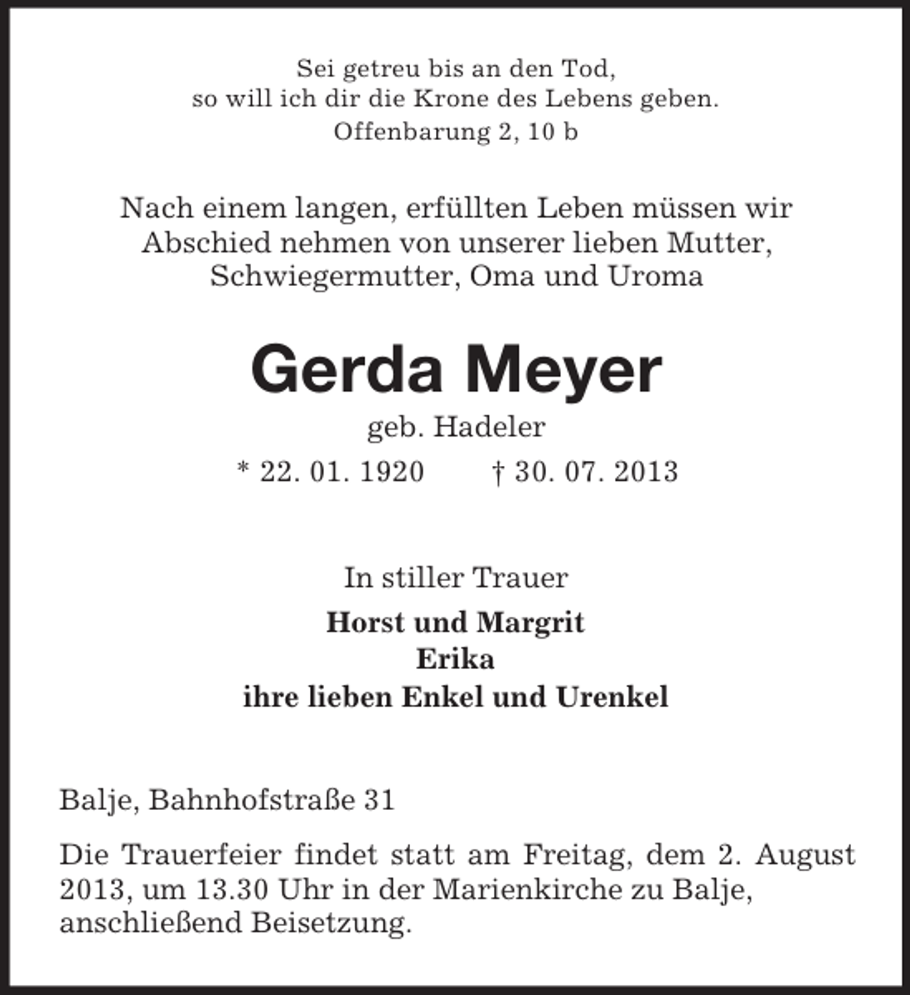 <p>Sei getreu bis an den Tod,<br />so will ich dir die Krone des Lebens geben.<br />Offenbarung 2, 10 b</p><p>Nach einem langen, erfüllten Leben müssen wir<br />Abschied nehmen von unserer lieben Mutter,<br />Schwiegermutter, Oma und Uroma</p><p>Gerda Meyer<br />geb. Hadeler<br />* 22. 01. 1920<br />† 30. 07. 2013</p><p>In stiller Trauer<br />Horst und Margrit<br />Erika<br />ihre lieben Enkel und Urenkel<br />Balje, Bahnhofstraße 31<br />Die Trauerfeier findet statt am Freitag, dem 2. August<br />2013, um 13.30 Uhr in der Marienkirche zu Balje,<br />anschließend Beisetzung.</p>