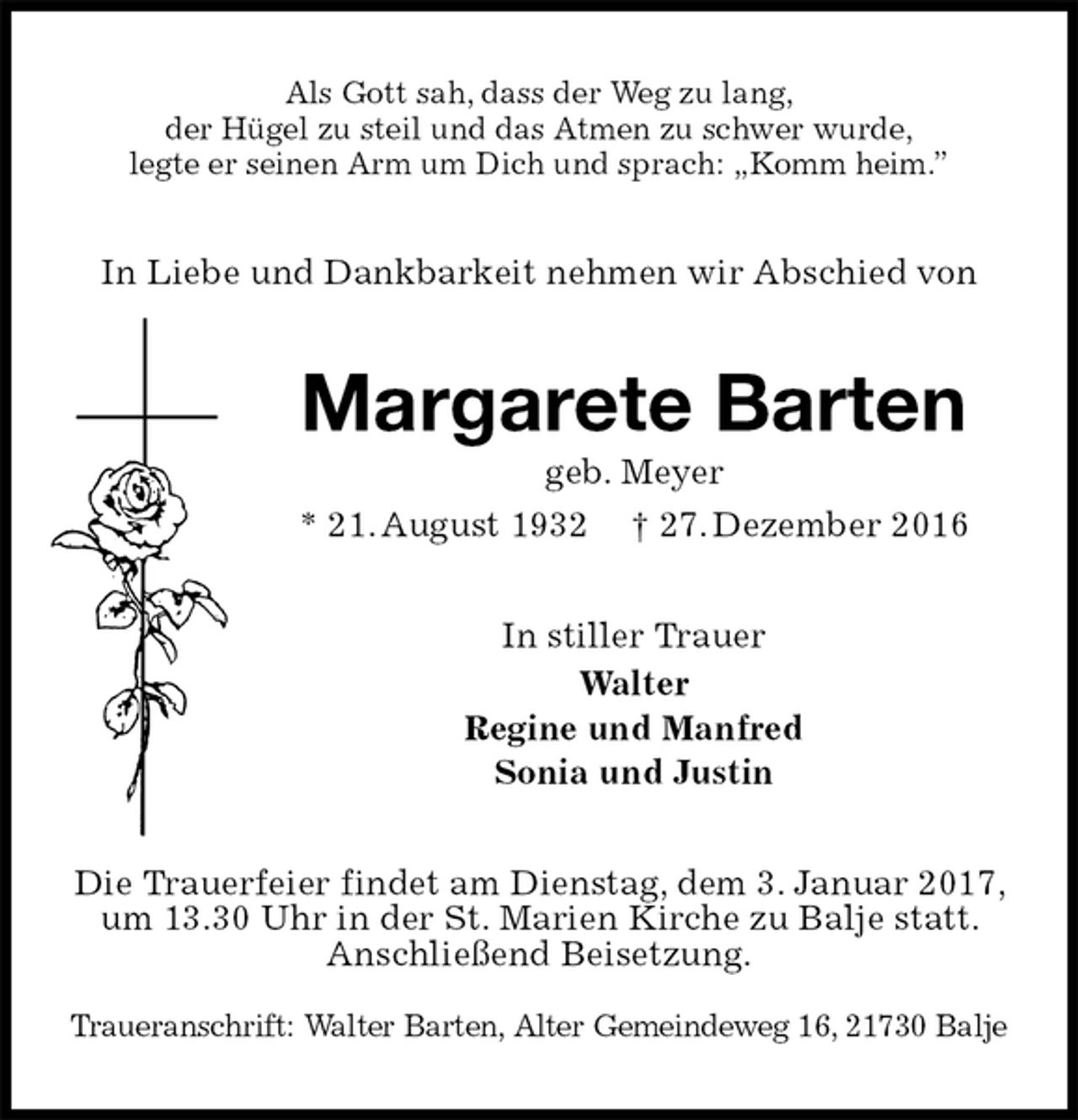 <p>Als Gott sah, dass der Weg zu lang,<br />der Hügel zu steil und das Atmen zu schwer wurde,<br />legte er seinen Arm um Dich und sprach: „Komm heim.”<br />In Liebe und Dankbarkeit nehmen wir Abschied von<br />Margarete Barten<br />geb. Meyer<br />* 21. August 1932 † 27. Dezember 2016<br />In stiller Trauer<br />Walter<br />Regine und Manfred<br />Sonia und Justin<br />Die Trauerfeier findet am Dienstag, dem 3. Januar 2017, um 13.30 Uhr in der St. Marien Kirche zu Balje statt. Anschließend Beisetzung.</p><p>Traueranschrift: Walter Barten, Alter Gemeindeweg 16, 21730 Balje</p>