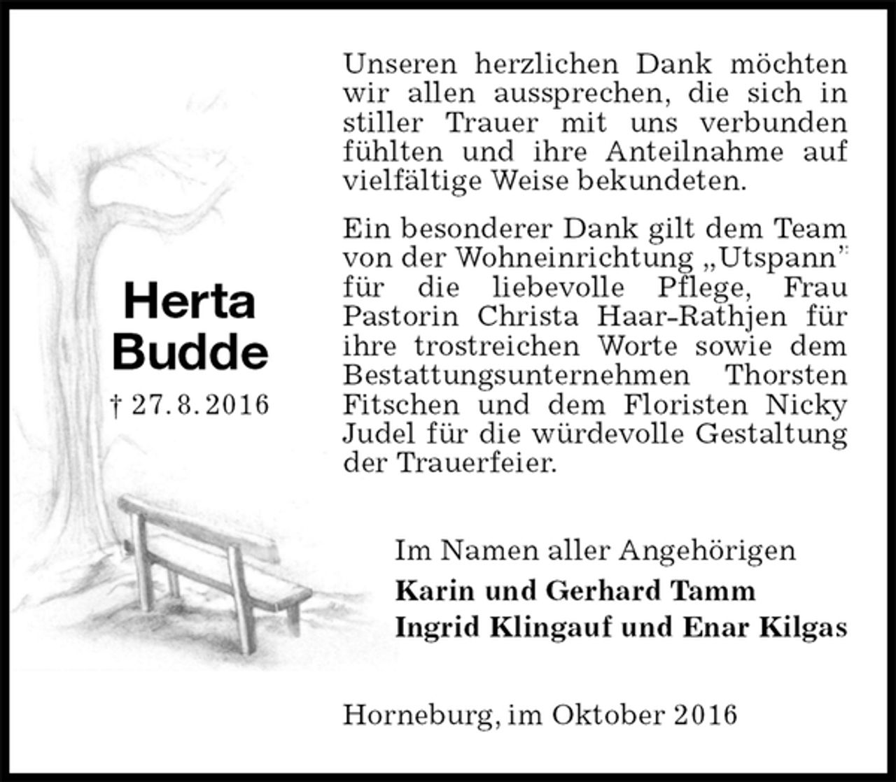 <p>Unseren herzlichen Dank möchten wir allen aussprechen, die sich in stiller Trauer mit uns verbunden fühlten und ihre Anteilnahme auf vielfältige Weise bekundeten.<br />Ein besonderer Dank gilt dem Team von der Wohneinrichtung „Utspann” für die liebevolle Pflege, Frau<br />Pastorin Christa Haar-Rathjen für ihre trostreichen Worte sowie dem Bestattungsunternehmen Thorsten Fitschen und dem Floristen Nicky Judel für die würdevolle Gestaltung der Trauerfeier.<br />Im Namen aller Angehörigen<br />Karin und Gerhard Tamm<br />Ingrid Klingauf und Enar Kilgas<br />Horneburg, im Oktober 2016</p><p>Herta<br />Budde<br />† 27. 8. 2016</p>