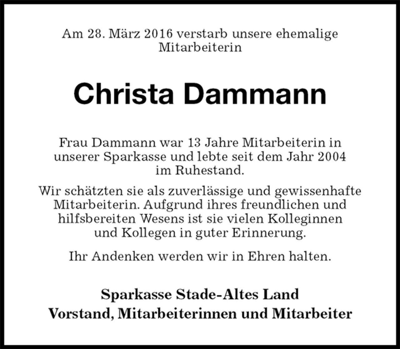 <p>Am 28. März 2016 verstarb unsere ehemalige<br />Mitarbeiterin<br />Christa Dammann<br />Frau Dammann war 13 Jahre Mitarbeiterin in<br />unserer Sparkasse und lebte seit dem Jahr 2004<br />im Ruhestand.<br />Wir schätzten sie als zuverlässige und gewissenhafte<br />Mitarbeiterin. Aufgrund ihres freundlichen und<br />hilfsbereiten Wesens ist sie vielen Kolleginnen<br />und Kollegen in guter Erinnerung.<br />Ihr Andenken werden wir in Ehren halten.<br />Sparkasse Stade-Altes Land<br />Vorstand, Mitarbeiterinnen und Mitarbeiter</p>