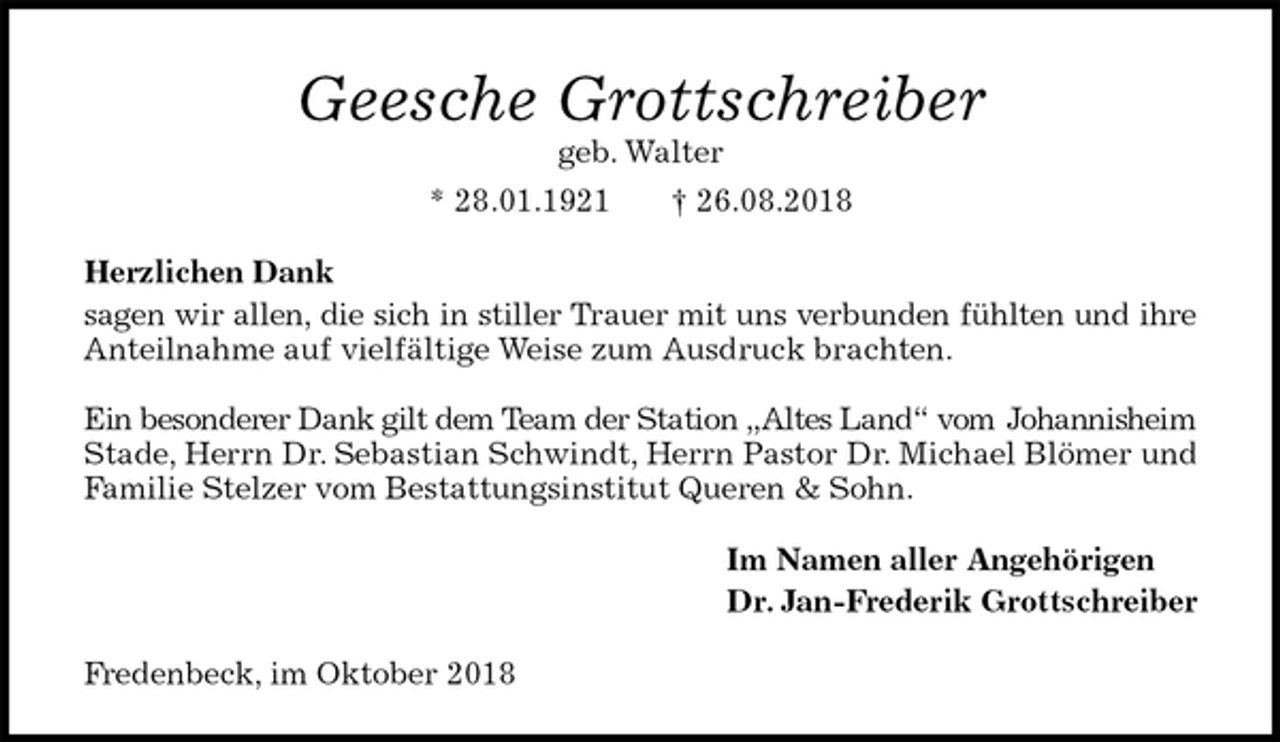 <p>Geesche Grottschreiber<br />geb. Walter<br />* 28.01.1921 † 26.08.2018<br />Herzlichen Dank<br />sagen wir allen, die sich in stiller Trauer mit uns verbunden fühlten und ihre<br />Anteilnahme auf vielfältige Weise zum Ausdruck brachten.</p><p>Ein besonderer Dank gilt dem Team der Station „Altes Land“ vom Johannisheim<br />Stade, Herrn Dr. Sebastian Schwindt, Herrn Pastor Dr. Michael Blömer und Familie Stelzer vom Bestattungsinstitut Queren &amp; Sohn.<br />Im Namen aller Angehörigen<br />Dr. Jan-Frederik Grottschreiber<br />Fredenbeck, im Oktober 2018</p>