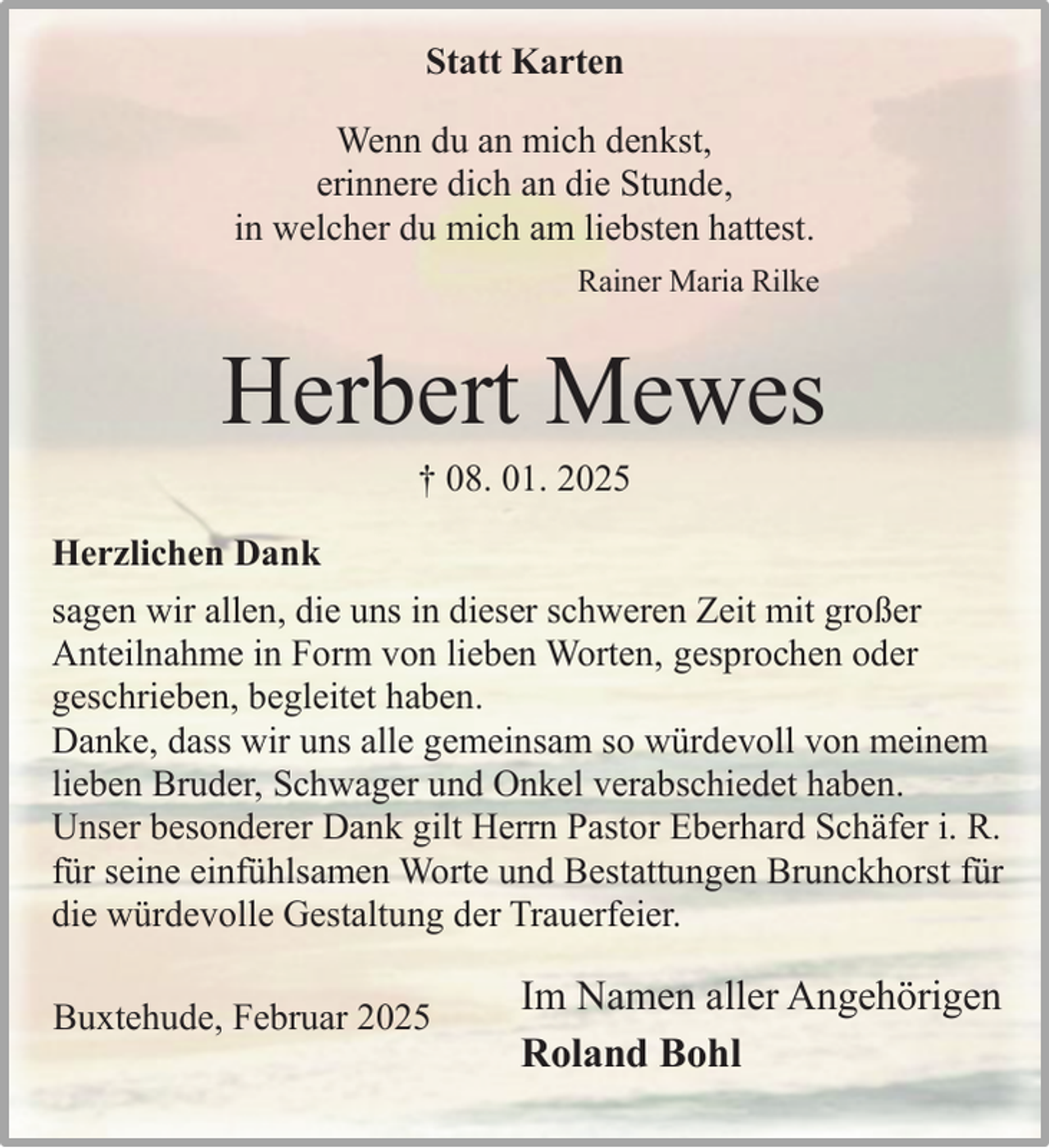 <p>Statt Karten<br />Wenn du an mich denkst,<br />erinnere dich an die Stunde,<br />in welcher du mich am liebsten hattest.<br />Rainer Maria Rilke</p><p>Herbert Mewes<br />† 08. 01. 2025</p><p>Herzlichen Dank<br />sagen wir allen, die uns in dieser schweren Zeit mit großer<br />Anteilnahme in Form von lieben Worten, gesprochen oder<br />geschrieben, begleitet haben.<br />Danke, dass wir uns alle gemeinsam so würdevoll von meinem<br />lieben Bruder, Schwager und Onkel verabschiedet haben.<br />Unser besonderer Dank gilt Herrn Pastor Eberhard Schäfer i. R.<br />für seine einfühlsamen Worte und Bestattungen Brunckhorst für<br />die würdevolle Gestaltung der Trauerfeier.<br />Buxtehude, Februar 2025</p><p>Im Namen aller Angehörigen<br />Roland Bohl</p>