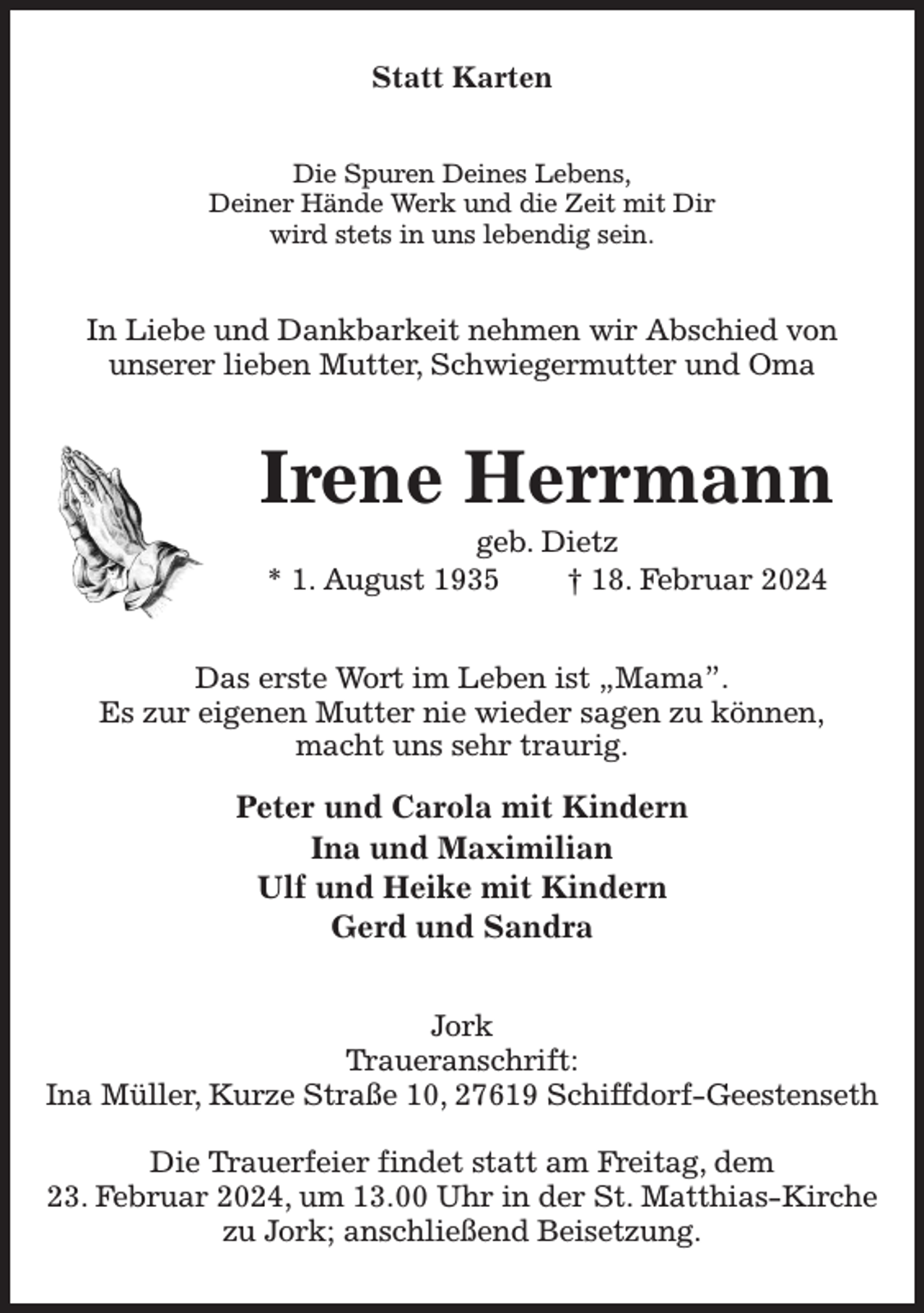 <p>Statt Karten<br />Die Spuren Deines Lebens,<br />Deiner Hände Werk und die Zeit mit Dir<br />wird stets in uns lebendig sein.<br />In Liebe und Dankbarkeit nehmen wir Abschied von<br />unserer lieben Mutter, Schwiegermutter und Oma<br />Irene Herrmann<br />geb. Dietz<br />* 1. August 1935 † 18. Februar 2024<br />Das erste Wort im Leben ist „Mama”.<br />Es zur eigenen Mutter nie wieder sagen zu können,<br />macht uns sehr traurig.</p><p>Peter und Carola mit Kindern<br />Ina und Maximilian<br />Ulf und Heike mit Kindern<br />Gerd und Sandra<br />Jork<br />Traueranschrift:<br />Ina Müller, Kurze Straße 10, 27619 Schiffdorf-Geestenseth</p><p>Die Trauerfeier findet statt am Freitag, dem<br />23. Februar 2024, um 13.00 Uhr in der St. Matthias-Kirche zu Jork; anschließend Beisetzung.</p>