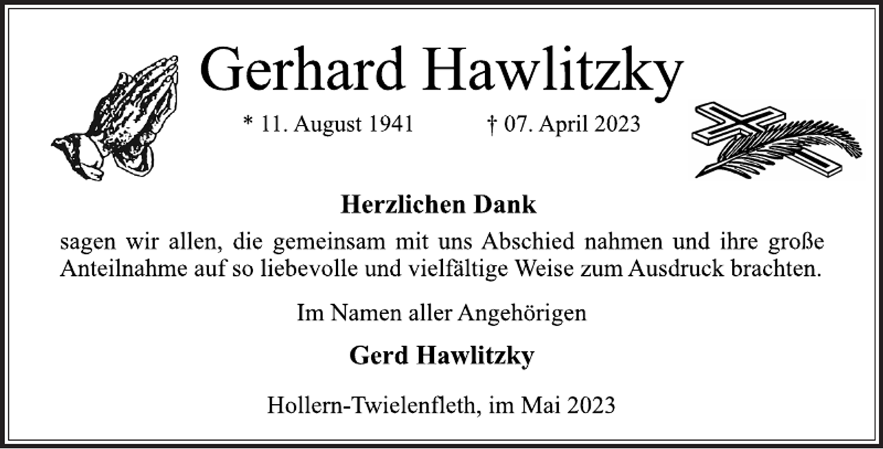<p>Gerhard Hawlitzky<br />* 11. August 1941 † 07. April 2023<br />Herzlichen Dank<br />sagen wir allen, die gemeinsam mit uns Abschied nahmen und ihre große Anteilnahme auf so liebevolle und vielfältige Weise zum Ausdruck brachten.<br />Im Namen aller Angehörigen<br />Gerd Hawlitzky<br />Hollern-Twielenfleth, im Mai 2023</p>