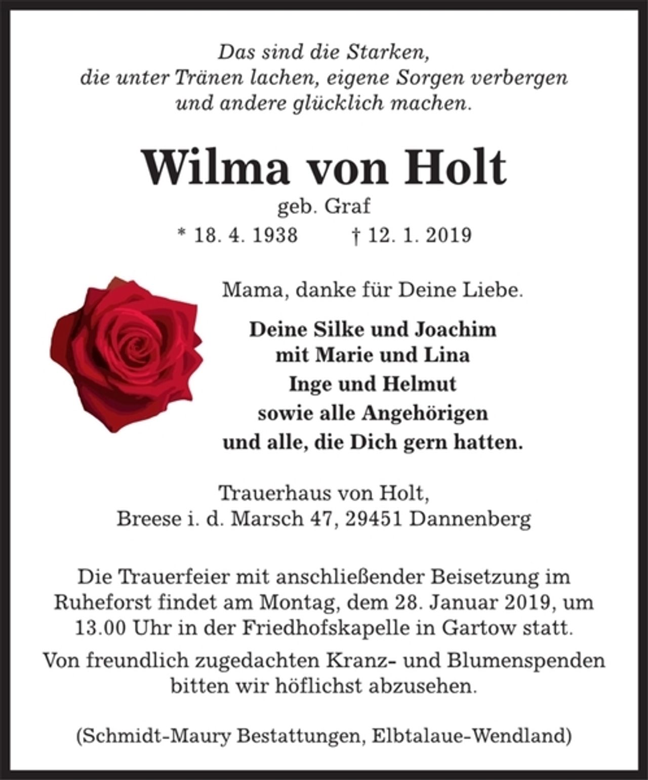 <p>Das sind die Starken,<br />die unter Tränen lachen, eigene Sorgen verbergen<br />und andere glücklich machen.<br />Wilma von Holt<br />geb. Graf<br />* 18. 4. 1938 † 12. 1. 2019<br />Mama, danke für Deine Liebe.<br />Deine Silke und Joachim<br />mit Marie und Lina<br />Inge und Helmut<br />sowie alle Angehörigen<br />und alle, die Dich gern hatten.<br />Trauerhaus von Holt,<br />Breese i. d. Marsch 47, 29451 Dannenberg<br />Die Trauerfeier mit anschließender Beisetzung im<br />Ruheforst findet am Montag, dem 28. Januar 2019, um<br />13.00 Uhr in der Friedhofskapelle in Gartow statt.<br />Von freundlich zugedachten Kranz- und Blumenspenden<br />bitten wir höflichst abzusehen.<br />(Schmidt-Maury Bestattungen, Elbtalaue-Wendland)</p>