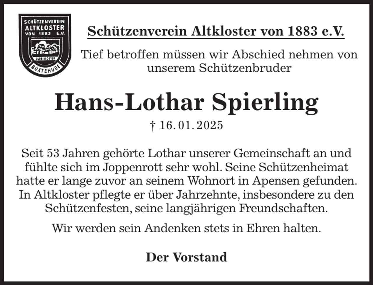 <p>Schützenverein Altkloster von 1883 e.V.<br />Tief betroffen müssen wir Abschied nehmen von unserem Schützenbruder<br />Hans-Lothar Spierling<br />† 16. 01. 2025<br />Der Vorstand<br />Seit 53 Jahren gehörte Lothar unserer Gemeinschaft an und fühlte sich im Joppenrott sehr wohl. Seine Schützenheimat hatte er lange zuvor an seinem Wohnort in Apensen gefunden. In Altkloster pflegte er über Jahrzehnte, insbesondere zu den Schützenfesten, seine langjährigen Freundschaften.<br />Wir werden sein Andenken stets in Ehren halten.</p>