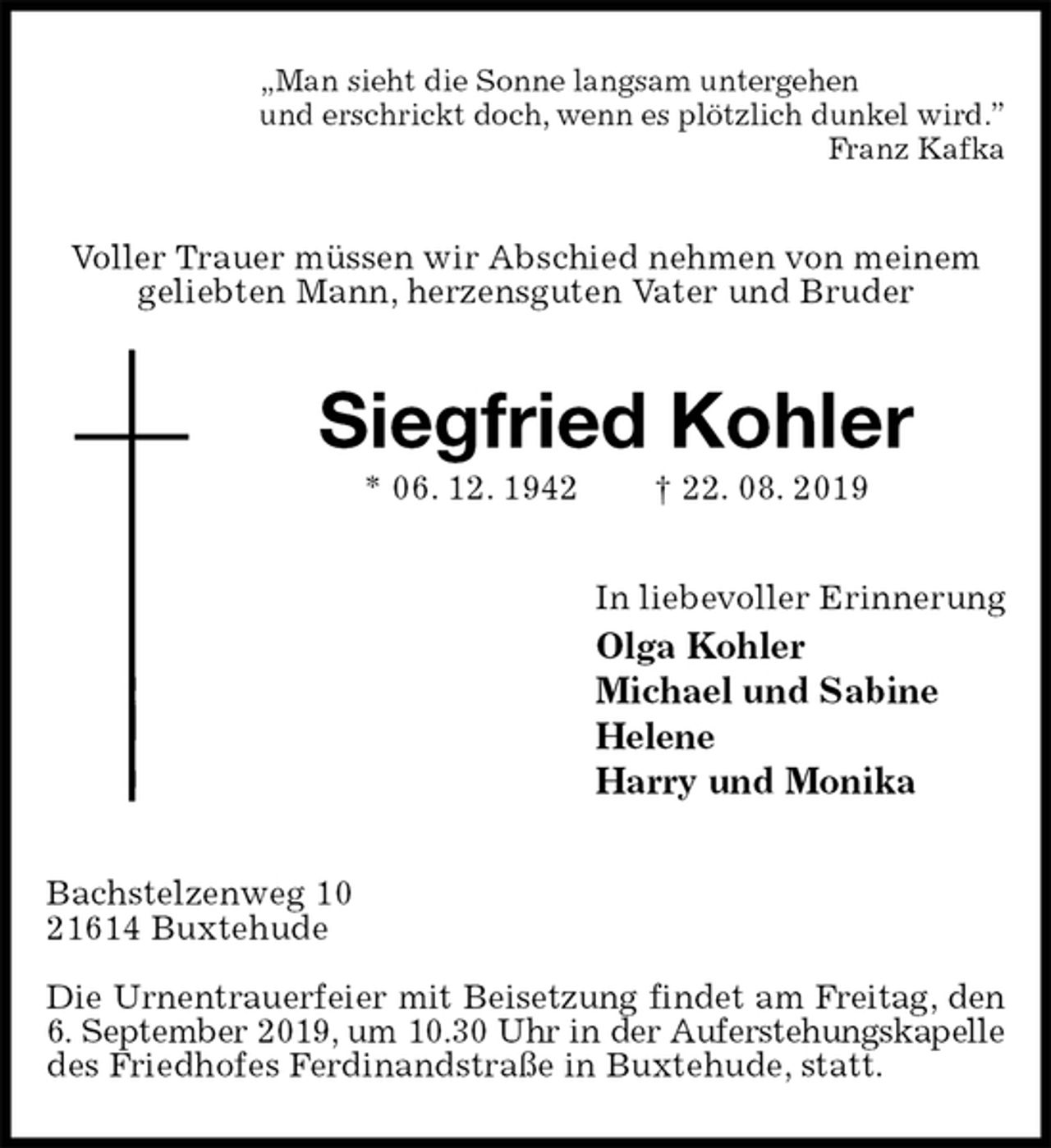 <p>„Man sieht die Sonne langsam untergehen<br />und erschrickt doch, wenn es plötzlich dunkel wird.”<br />Franz Kafka<br />Voller Trauer müssen wir Abschied nehmen von meinem geliebten Mann, herzensguten Vater und Bruder<br />Siegfried Kohler<br />* 06. 12. 1942 † 22. 08. 2019<br />In liebevoller Erinnerung<br />Olga Kohler<br />Michael und Sabine<br />Helene<br />Harry und Monika<br />Bachstelzenweg 10<br />21614 Buxtehude</p><p>Die Urnentrauerfeier mit Beisetzung findet am Freitag, den<br />6. September 2019, um 10.30 Uhr in der Auferstehungskapelle<br />des Friedhofes Ferdinandstraße in Buxtehude, statt.</p>