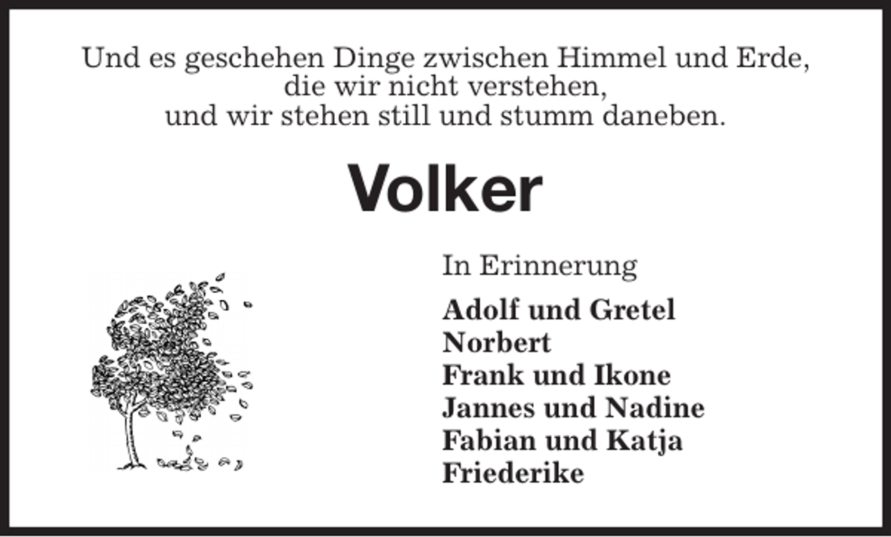 <p>Und es geschehen Dinge zwischen Himmel und Erde,<br />die wir nicht verstehen,<br />und wir stehen still und stumm daneben.<br />Volker<br />In Erinnerung<br />Adolf und Gretel<br />Norbert<br />Frank und Ikone<br />Jannes und Nadine<br />Fabian und Katja<br />Friederike</p>