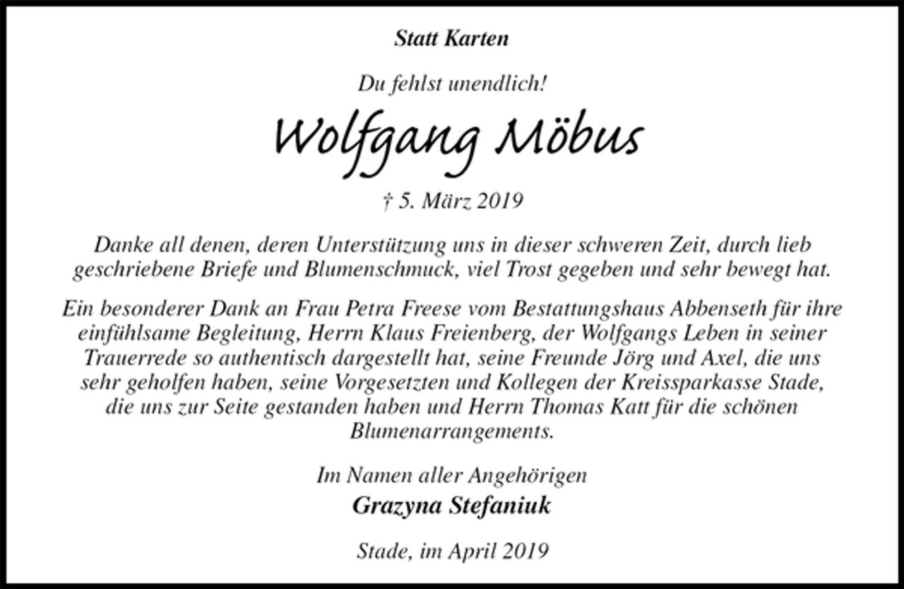 <p>Statt Karten<br />Du fehlst unendlich!<br />Wolfgang Möbus<br />† 5. März 2019<br />Danke all denen, deren Unterstützung uns in dieser schweren Zeit, durch lieb<br />geschriebene Briefe und Blumenschmuck, viel Trost gegeben und sehr bewegt hat.<br />Ein besonderer Dank an Frau Petra Freese vom Bestattungshaus Abbenseth für ihre einfühlsame Begleitung, Herrn Klaus Freienberg, der Wolfgangs Leben in seiner<br />Trauerrede so authentisch dargestellt hat, seine Freunde Jörg und Axel, die uns<br />sehr geholfen haben, seine Vorgesetzten und Kollegen der Kreissparkasse Stade,<br />die uns zur Seite gestanden haben und Herrn Thomas Katt für die schönen<br />Blumenarrangements.<br />Im Namen aller Angehörigen<br />Grazyna Stefaniuk<br />Stade, im April 2019</p>
