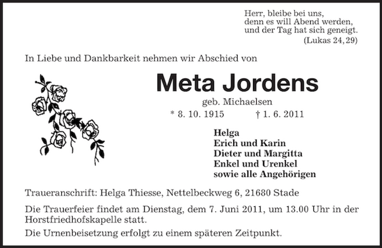 <p>Herr, bleibe bei uns,<br />denn es will Abend werden,<br />und der Tag hat sich geneigt.<br />(Lukas 24, 29)<br />In Liebe und Dankbarkeit nehmen wir Abschied von<br />Meta Jordens<br />geb. Michaelsen<br />* 8. 10. 1915 † 1. 6. 2011<br />Helga<br />Erich und Karin<br />Dieter und Margitta<br />Enkel und Urenkel<br />sowie alle Angehörigen<br />Traueranschrift: Helga Thiesse, Nettelbeckweg 6, 21680 Stade<br />Die Trauerfeier findet am Dienstag, dem 7. Juni 2011, um 13.00 Uhr in der Horstfriedhofskapelle statt.<br />Die Urnenbeisetzung erfolgt zu einem späteren Zeitpunkt.</p>