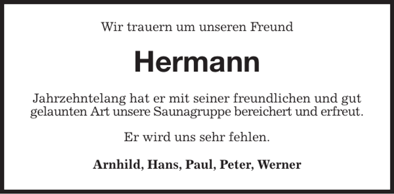 <p>Wir trauern um unseren Freund<br />Hermann<br />Jahrzehntelang hat er mit seiner freundlichen und gut gelaunten Art unsere Saunagruppe bereichert und erfreut.</p>
<p>Er wird uns sehr fehlen.<br />Arnhild, Hans, Paul, Peter, Werner</p>