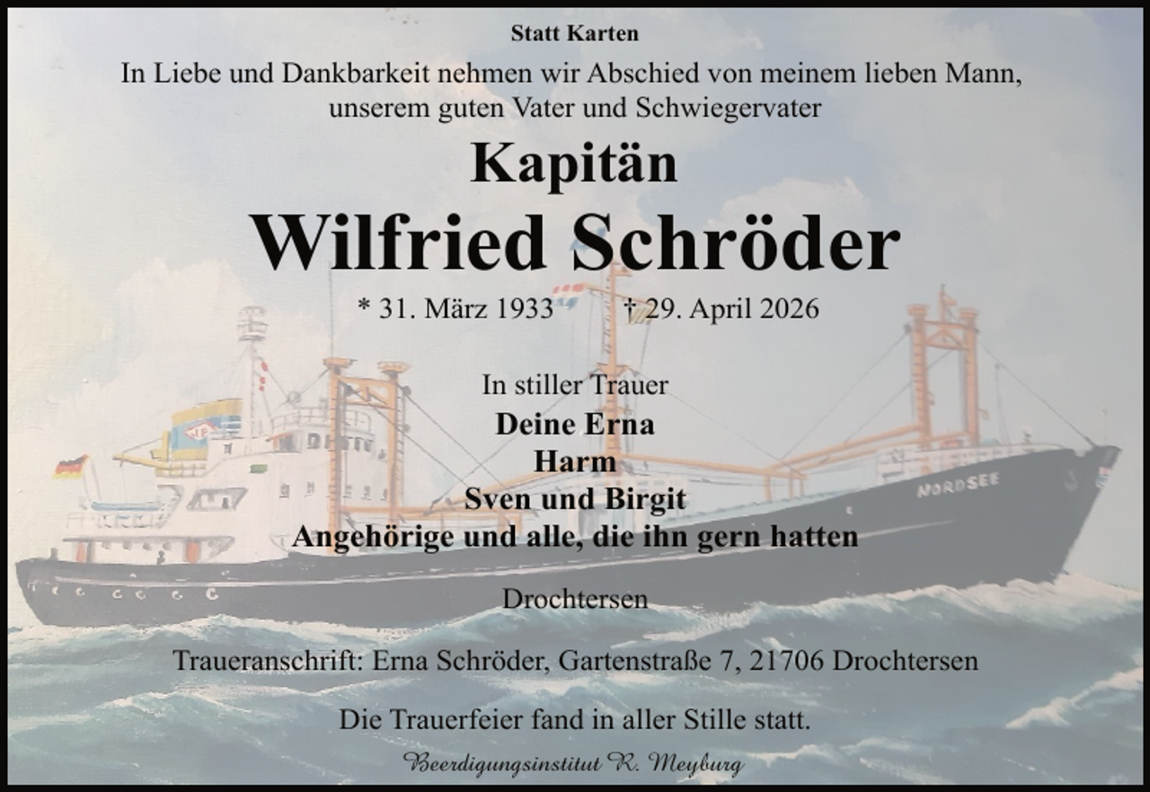 <p>Statt Karten</p><p>In Liebe und Dankbarkeit nehmen wir Abschied von meinem lieben Mann,<br />unserem guten Vater und Schwiegervater</p><p>Kapitän</p><p>Wilfried Schröder<br />* 31. März 1933</p><p>† 29. April 2026</p><p>In stiller Trauer</p><p>Deine Erna<br />Harm<br />Sven und Birgit<br />Angehörige und alle, die ihn gern hatten<br />Drochtersen<br />Traueranschrift: Erna Schröder, Gartenstraße 7, 21706 Drochtersen<br />Die Trauerfeier fand in aller Stille statt.<br />Beerdigungsinstitut R. Meyburg</p>