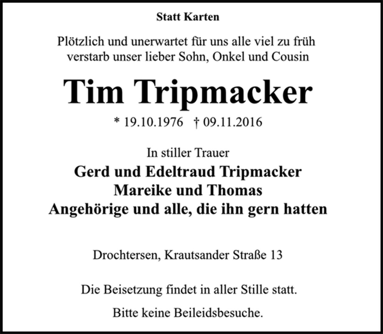 <p>Statt Karten<br />Plötzlich und unerwartet für uns alle viel zu früh<br />verstarb unser lieber Sohn, Onkel und Cousin<br />Tim Tripmacker<br />* 19.10.1976 † 09.11.2016<br />In stiller Trauer<br />Gerd und Edeltraud Tripmacker<br />Mareike und Thomas<br />Angehörige und alle, die ihn gern hatten<br />Drochtersen, Krautsander Straße 13<br />Die Beisetzung findet in aller Stille statt.<br />Bitte keine Beileidsbesuche.</p>