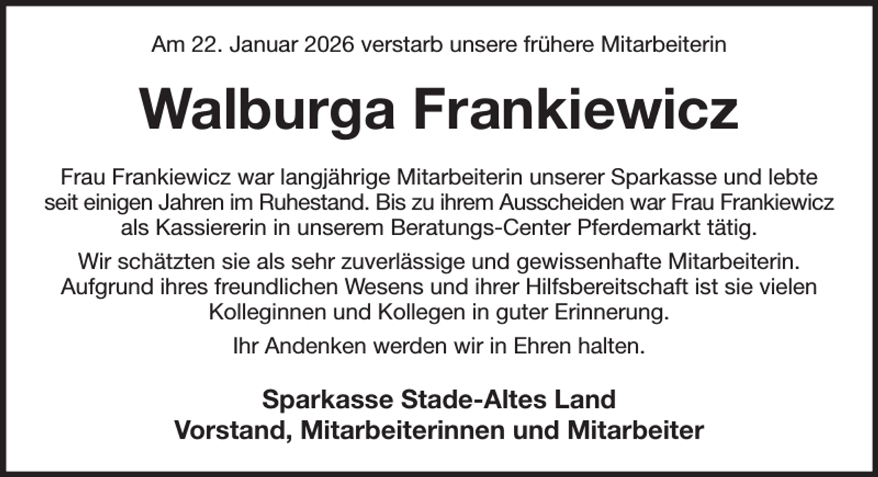 <p>Am 22. Januar 2026 verstarb unsere frühere Mitarbeiterin<br />Walburga Frankiewicz<br />Frau Frankiewicz war langjährige Mitarbeiterin unserer Sparkasse und lebte<br />seit einigen Jahren im Ruhestand. Bis zu ihrem Ausscheiden war Frau Frankiewicz<br />als Kassiererin in unserem Beratungs-Center Pferdemarkt tätig.<br />Wir schätzten sie als sehr zuverlässige und gewissenhafte Mitarbeiterin.<br />Aufgrund ihres freundlichen Wesens und ihrer Hilfsbereitschaft ist sie vielen<br />Kolleginnen und Kollegen in guter Erinnerung.<br />Ihr Andenken werden wir in Ehren halten.<br />Sparkasse Stade-Altes Land<br />Vorstand, Mitarbeiterinnen und Mitarbeiter</p>