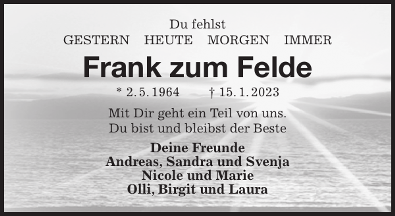 <p>Du fehlst<br />GESTERN HEUTE MORGEN IMMER<br />Frank zum Felde<br />* 2. 5. 1964 † 15. 1. 2023<br />Mit Dir geht ein Teil von uns.<br />Du bist und bleibst der Beste<br />Deine Freunde<br />Andreas, Sandra und Svenja<br />Nicole und Marie<br />Olli, Birgit und Laura</p>