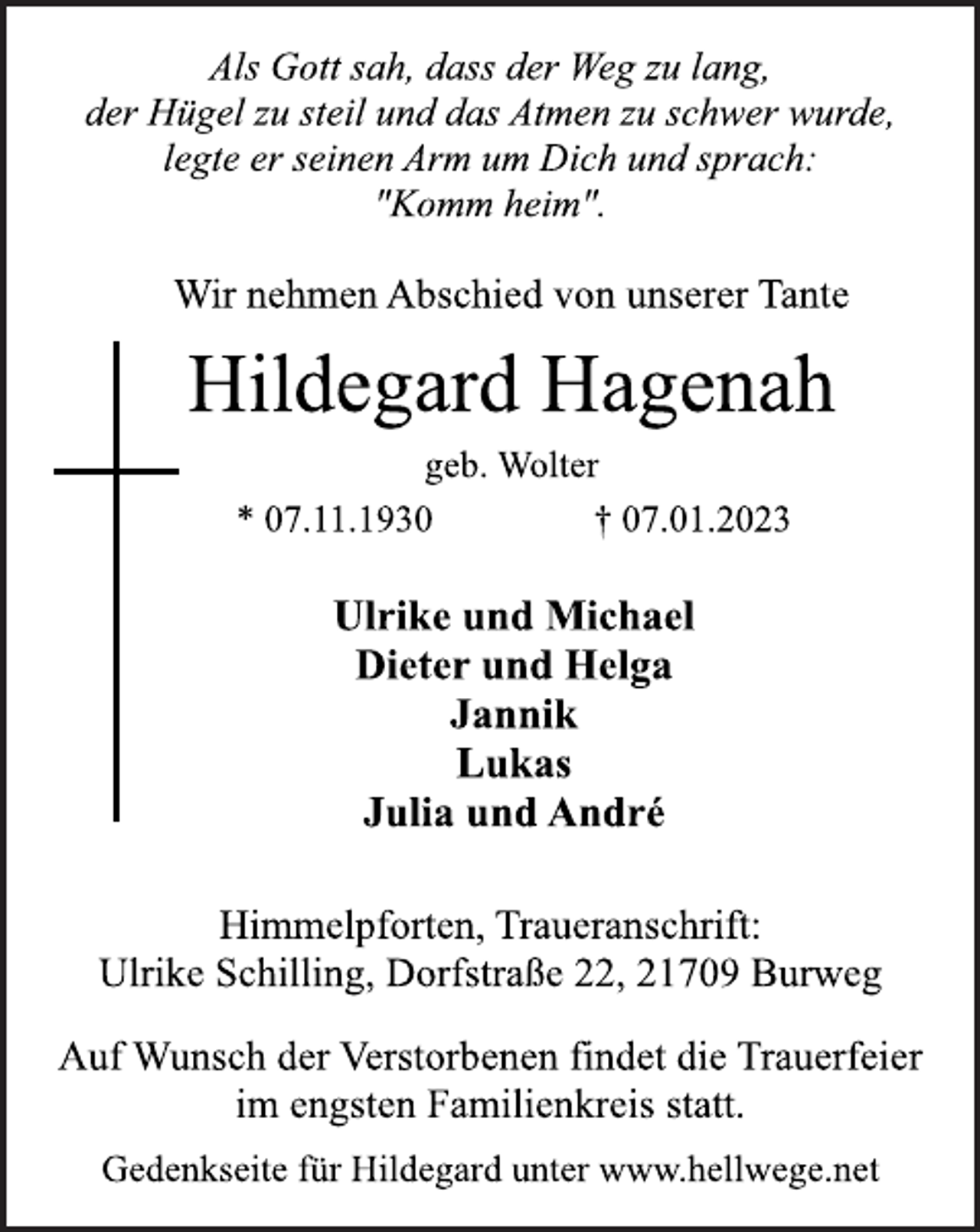 <p>Als Gott sah, dass der Weg zu lang,<br />der Hügel zu steil und das Atmen zu schwer wurde,<br />legte er seinen Arm um Dich und sprach:<br />"Komm heim".<br />Wir nehmen Abschied von unserer Tante<br />Hildegard Hagenah<br />geb. Wolter<br />* 07.11.1930 † 07.01.2023<br />Ulrike und Michael<br />Dieter und Helga<br />Jannik<br />Lukas<br />Julia und André<br />Himmelpforten, Traueranschrift:<br />Ulrike Schilling, Dorfstraße 22, 21709 Burweg<br />Gedenkseite für Hildegard unter www.hellwege.net<br />Auf Wunsch der Verstorbenen findet die Trauerfeier<br />im engsten Familienkreis statt.</p>