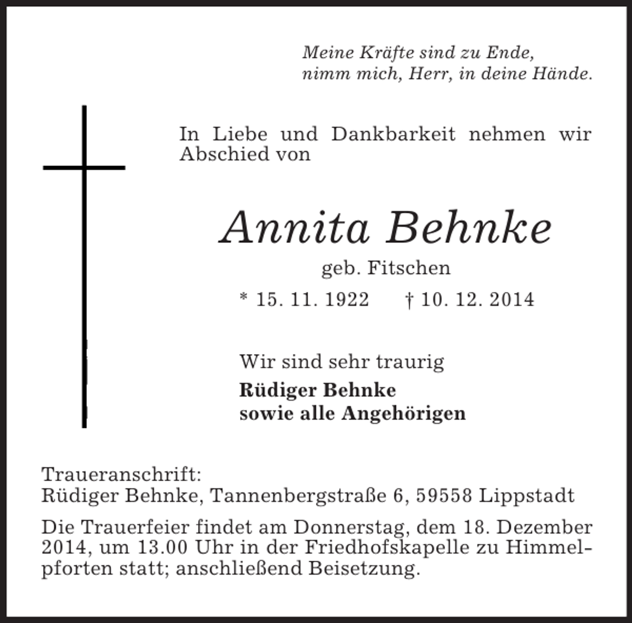 <p>Meine Kräfte sind zu Ende,<br />nimm mich, Herr, in deine Hände.<br />In Liebe und Dankbarkeit nehmen wir Abschied von<br />Annita Behnke<br />geb. Fitschen<br />* 15. 11. 1922 † 10. 12. 2014<br />Wir sind sehr traurig<br />Rüdiger Behnke<br />sowie alle Angehörigen<br />Traueranschrift:<br />Rüdiger Behnke, Tannenbergstraße 6, 59558 Lippstadt<br />Die Trauerfeier findet am Donnerstag, dem 18. Dezember 2014, um 13.00 Uhr in der Friedhofskapelle zu Himmelpforten statt; anschließend Beisetzung.</p>