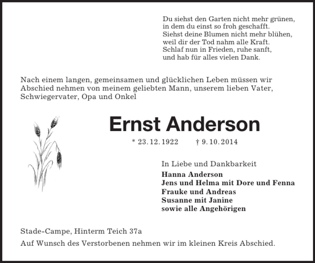 <p>Du siehst den Garten nicht mehr grünen,<br />in dem du einst so froh geschafft.<br />Siehst deine Blumen nicht mehr blühen,<br />weil dir der Tod nahm alle Kraft.<br />Schlaf nun in Frieden, ruhe sanft,<br />und hab für alles vielen Dank.<br />Nach einem langen, gemeinsamen und glücklichen Leben müssen wir<br />Abschied nehmen von meinem geliebten Mann, unserem lieben Vater, Schwiegervater, Opa und Onkel<br />Ernst Anderson<br />* 23. 12. 1922 † 9. 10. 2014<br />In Liebe und Dankbarkeit<br />Hanna Anderson<br />Jens und Helma mit Dore und Fenna<br />Frauke und Andreas<br />Susanne mit Janine<br />sowie alle Angehörigen<br />Stade-Campe, Hinterm Teich 37a<br />Auf Wunsch des Verstorbenen nehmen wir im kleinen Kreis Abschied.</p>