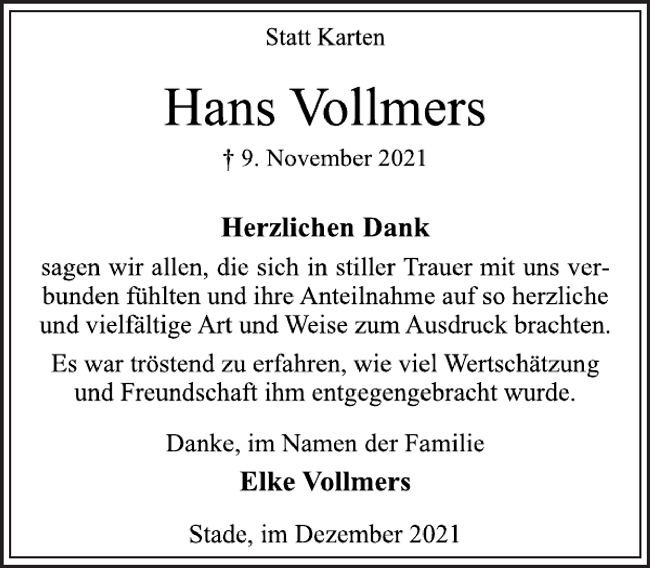 <p>Statt Karten<br />Hans Vollmers<br />† 9. November 2021<br />Herzlichen Dank<br />sagen wir allen, die sich in stiller Trauer mit uns verbunden<br />fühlten und ihre Anteilnahme auf so herzliche<br />und vielfältige Art und Weise zum Ausdruck brachten.<br />Es war tröstend zu erfahren, wie viel Wertschätzung<br />und Freundschaft ihm entgegengebracht wurde.<br />Danke, im Namen der Familie<br />Elke Vollmers<br />Stade, im Dezember 2021</p>