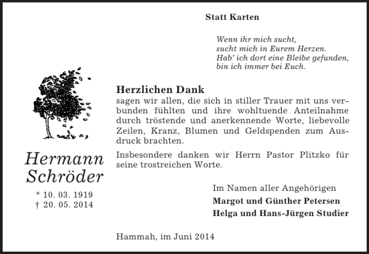 <p>Hermann<br />Schröder<br />* 10. 03. 1919<br />† 20. 05. 2014<br />Statt Karten<br />Wenn ihr mich sucht,<br />sucht mich in Eurem Herzen.<br />Hab’ ich dort eine Bleibe gefunden,<br />bin ich immer bei Euch.<br />Herzlichen Dank<br />sagen wir allen, die sich in stiller Trauer mit uns verbunden fühlten und ihre wohltuende Anteilnahme durch tröstende und anerkennende Worte, liebevolle Zeilen, Kranz, Blumen und Geldspenden zum Ausdruck brachten.<br />Insbesondere danken wir Herrn Pastor Plitzko für<br />seine trostreichen Worte.<br />Im Namen aller Angehörigen<br />Margot und Günther Petersen<br />Helga und Hans-Jürgen Studier<br />Hammah, im Juni 2014</p>