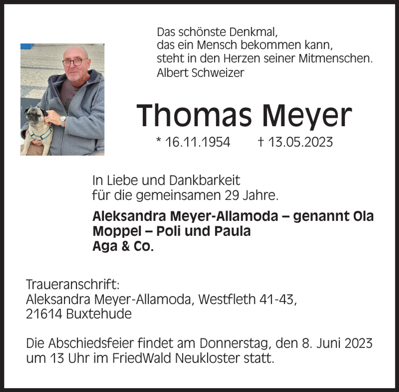 <p>Das schönste Denkmal,<br />das ein Mensch bekommen kann,<br />steht in den Herzen seiner Mitmenschen.<br />Albert Schweizer<br />Thomas Meyer<br />* 16.11.1954 † 13.05.2023<br />In Liebe und Dankbarkeit<br />für die gemeinsamen 29 Jahre.<br />Aleksandra Meyer-Allamoda - genannt Ola<br />Moppel - Poli und Paula<br />Aga &amp; Co.<br />Traueranschrift:<br />Aleksandra Meyer-Allamoda, Westfleth 41-43,<br />21614 Buxtehude</p><p>Die Abschiedsfeier findet am Donnerstag, den 8. Juni 2023 um 13 Uhr im FriedWald Neukloster statt.</p>